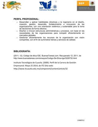 13680552
PERFIL PROFESIONAL:
o Desarrollar y aplicar habilidades directivas y la ingeniería en el diseño,
creación, gestión, desarrollo, fortalecimiento e innovación de las
organizaciones, con una orientación sistémica y sustentable para la toma
de decisiones de forma efectiva.
o Diseñar e innovar estructuras administrativas y procesos, con base en las
necesidades de las organizaciones para competir eficientemente en
mercados globales.
o Gestionar eficientemente los recursos de la organización con visión
compartida, con el fin de suministrar bienes y servicios de calidad.
BIBLIOGRAFÍA:
(2011, 12). Código de ética IGE. BuenasTareas.com. Recuperado 12, 2011, de
http://www.buenastareas.com/ensayos/Codigo-De-Etica-Ige/3228732.html
Instituto Tecnológico de Cuautla. (2009). Perfil de la Carrera de Gestión
Empresarial. Mayo 25 2014, de ITC Sitio web:
http://www.itcuautla.edu.mx/component/content/article/32
 