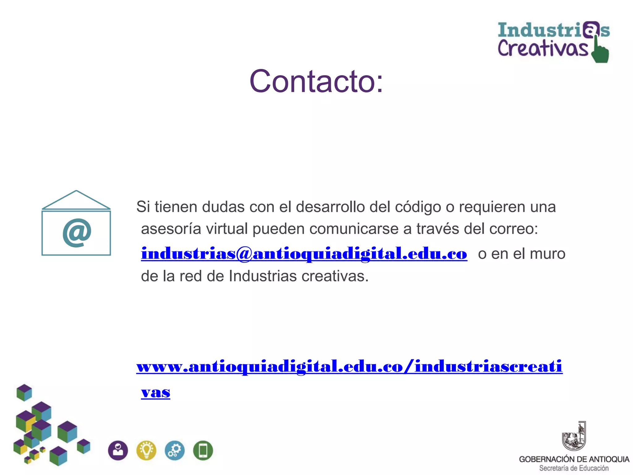 Contacto:
Si tienen dudas con el desarrollo del código o requieren una
asesoría virtual pueden comunicarse a través del correo:
industrias@antioquiadigital.edu.co o en el muro
de la red de Industrias creativas.
www.antioquiadigital.edu.co/industriascreati
vas
 
