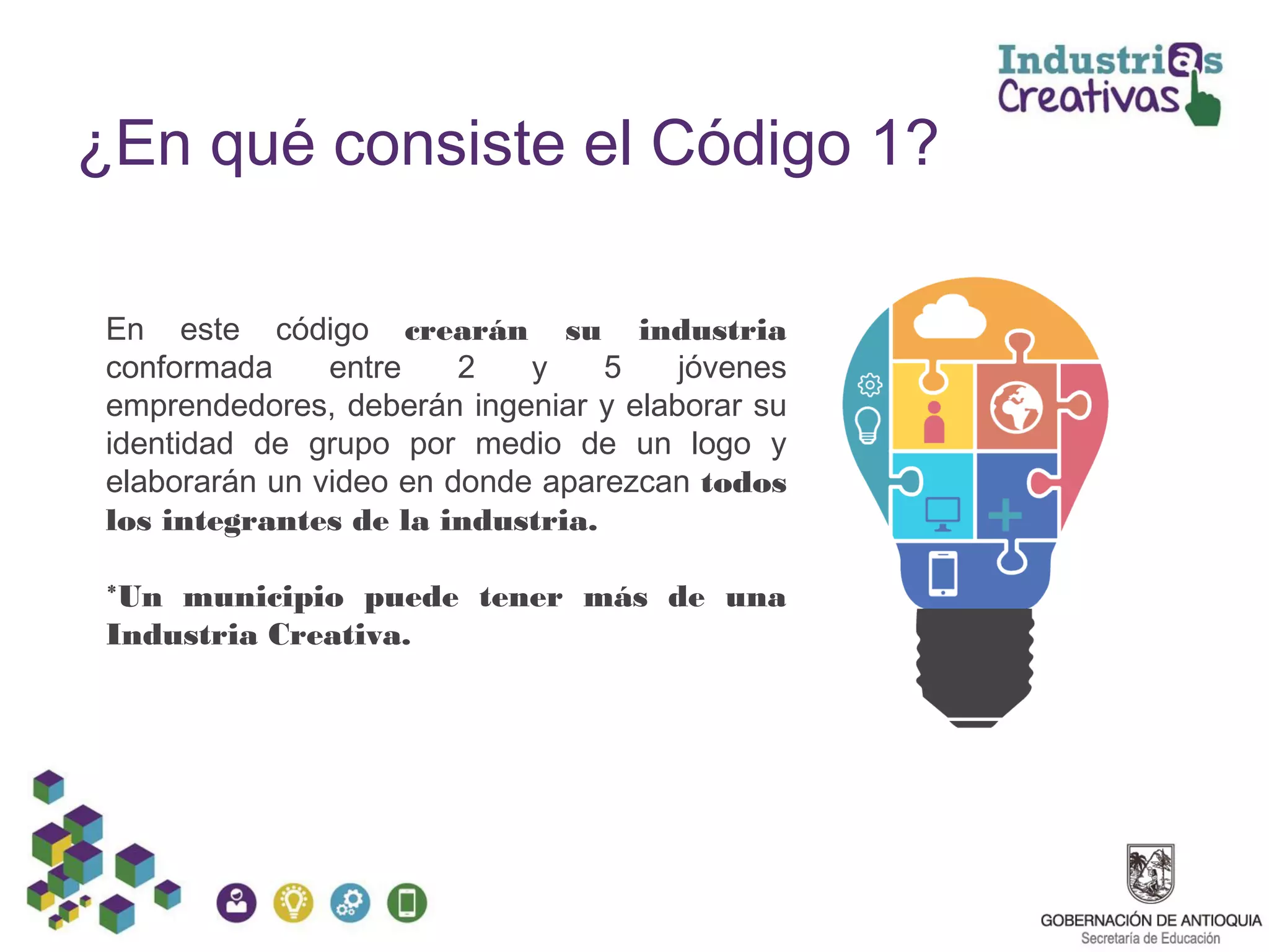 ¿En qué consiste el Código 1?
En este código crearán su industria
conformada entre 2 y 5 jóvenes
emprendedores, deberán ingeniar y elaborar su
identidad de grupo por medio de un logo y
elaborarán un video en donde aparezcan todos
los integrantes de la industria.
*Un municipio puede tener más de una
Industria Creativa.
 