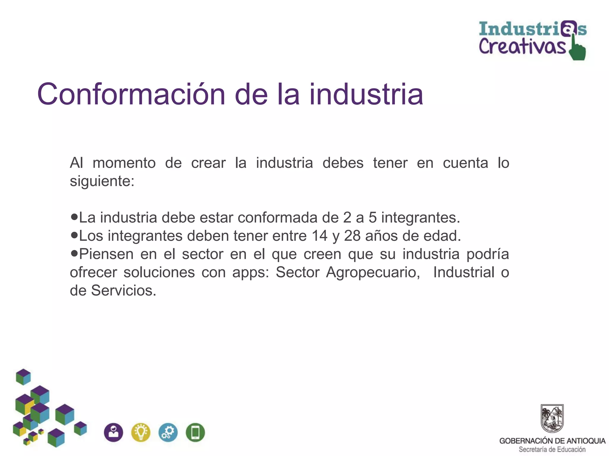 Conformación de la industria
Al momento de crear la industria debes tener en cuenta lo
siguiente:
●La industria debe estar conformada de 2 a 5 integrantes.
●Los integrantes deben tener entre 14 y 28 años de edad.
●Piensen en el sector en el que creen que su industria podría
ofrecer soluciones con apps: Sector Agropecuario, Industrial o
de Servicios.
 