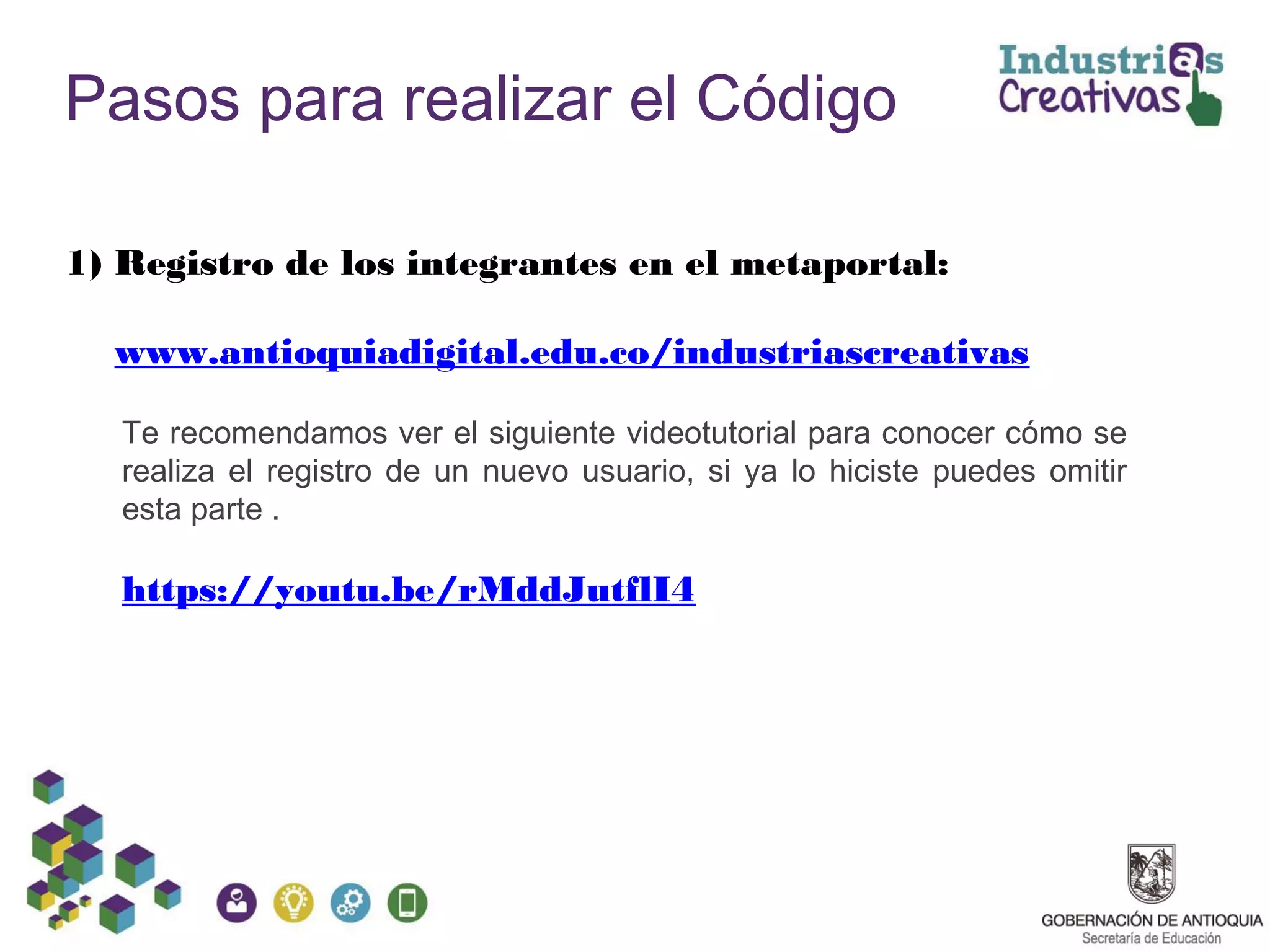 Pasos para realizar el Código
1) Registro de los integrantes en el metaportal:
www.antioquiadigital.edu.co/industriascreativas
Te recomendamos ver el siguiente videotutorial para conocer cómo se
realiza el registro de un nuevo usuario, si ya lo hiciste puedes omitir
esta parte .
https://youtu.be/rMddJutflI4
 