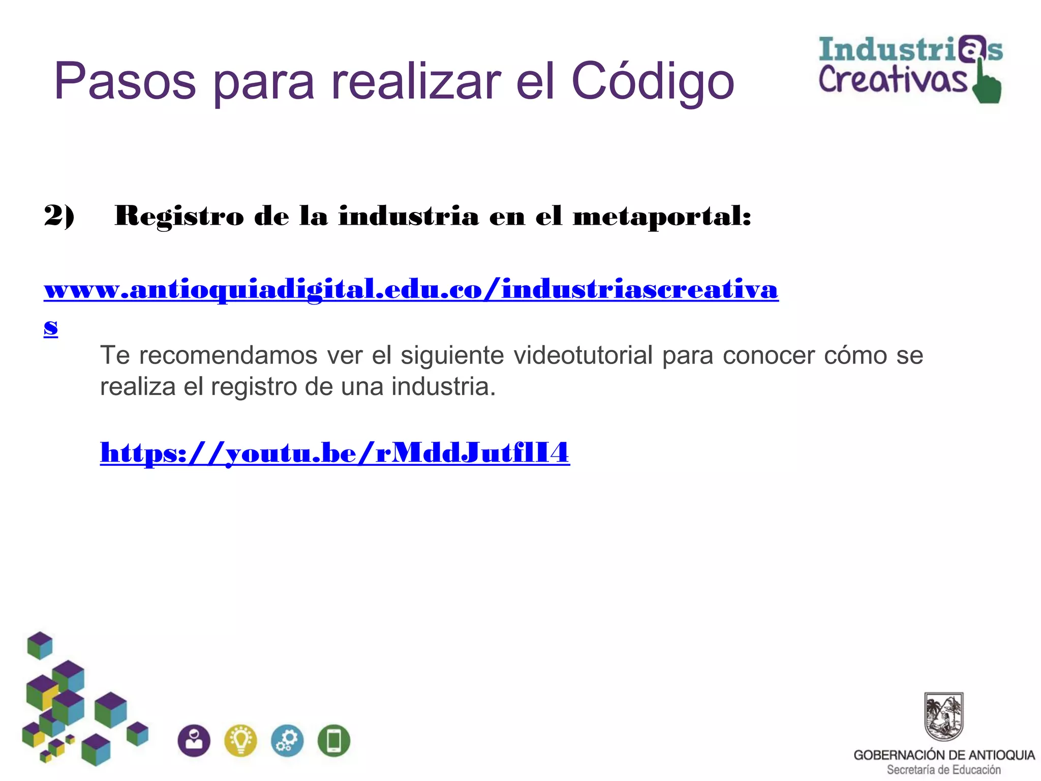Pasos para realizar el Código
2) Registro de la industria en el metaportal:
www.antioquiadigital.edu.co/industriascreativa
s
Te recomendamos ver el siguiente videotutorial para conocer cómo se
realiza el registro de una industria.
https://youtu.be/rMddJutflI4
 