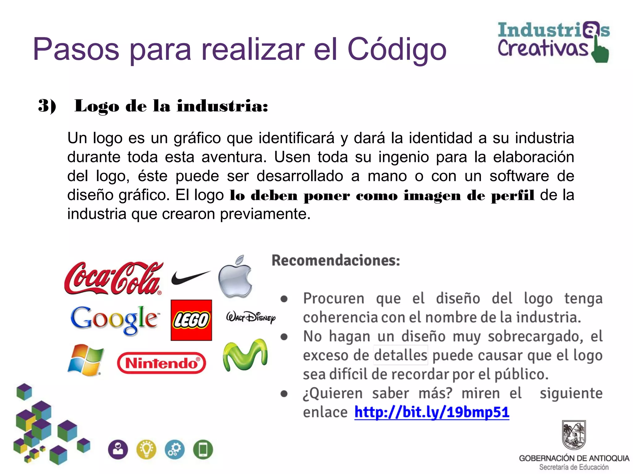 Pasos para realizar el Código
3) Logo de la industria:
Un logo es un gráfico que identificará y dará la identidad a su industria
durante toda esta aventura. Usen toda su ingenio para la elaboración
del logo, éste puede ser desarrollado a mano o con un software de
diseño gráfico. El logo lo deben poner como imagen de perfil de la
industria que crearon previamente.
 