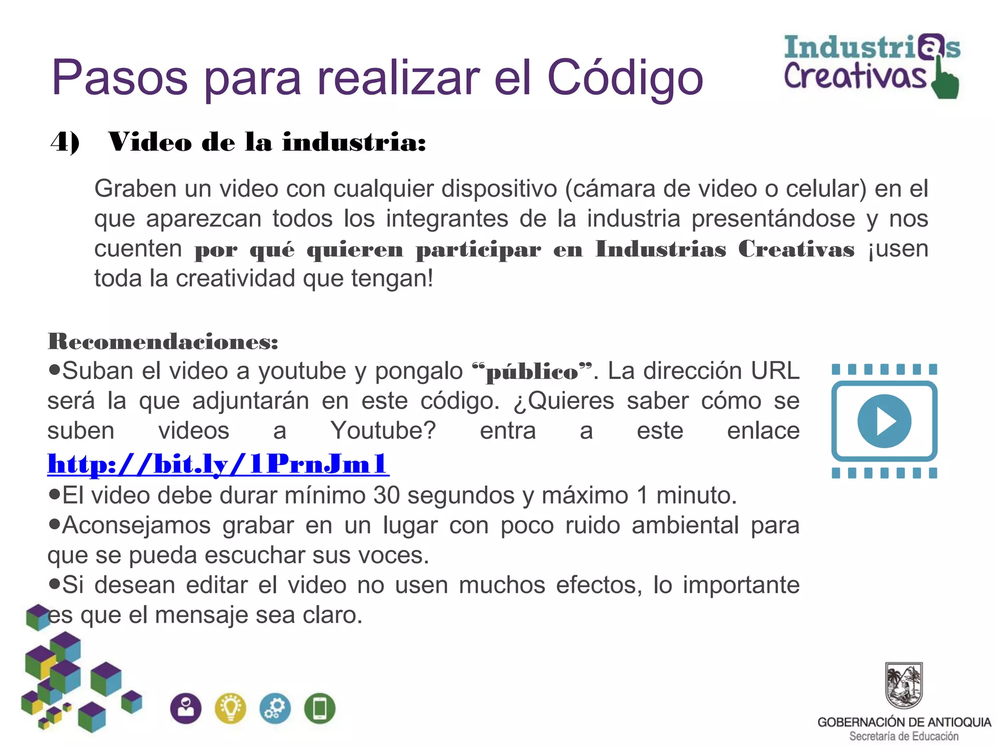 Pasos para realizar el Código
4) Video de la industria:
Graben un video con cualquier dispositivo (cámara de video o celular) en el
que aparezcan todos los integrantes de la industria presentándose y nos
cuenten por qué quieren participar en Industrias Creativas ¡usen
toda la creatividad que tengan!
Recomendaciones:
●Suban el video a youtube y pongalo “público”. La dirección URL
será la que adjuntarán en este código. ¿Quieres saber cómo se
suben videos a Youtube? entra a este enlace
http://bit.ly/1PrnJm1
●El video debe durar mínimo 30 segundos y máximo 1 minuto.
●Aconsejamos grabar en un lugar con poco ruido ambiental para
que se pueda escuchar sus voces.
●Si desean editar el video no usen muchos efectos, lo importante
es que el mensaje sea claro.
 