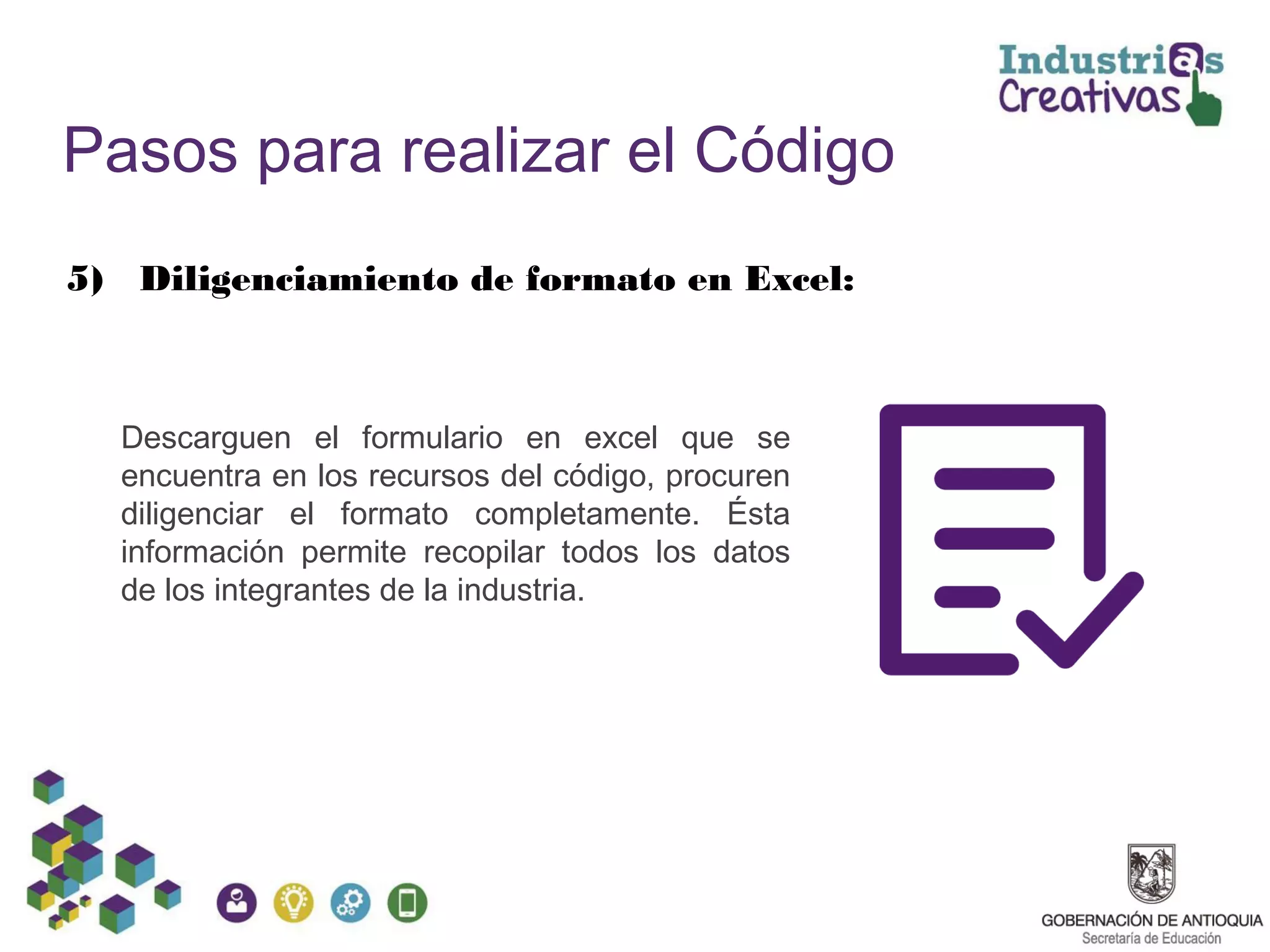Pasos para realizar el Código
5) Diligenciamiento de formato en Excel:
Descarguen el formulario en excel que se
encuentra en los recursos del código, procuren
diligenciar el formato completamente. Ésta
información permite recopilar todos los datos
de los integrantes de la industria.
 