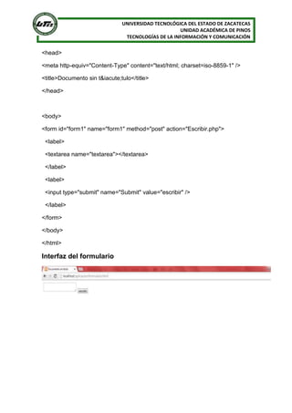 UNIVERSIDAD TECNOLÓGICA DEL ESTADO DE ZACATECAS
UNIDAD ACADÉMICA DE PINOS
TECNOLOGÍAS DE LA INFORMACIÓN Y COMUNICACIÓN
<head>
<meta http-equiv="Content-Type" content="text/html; charset=iso-8859-1" />
<title>Documento sin t&iacute;tulo</title>
</head>
<body>
<form id="form1" name="form1" method="post" action="Escribir.php">
<label>
<textarea name="textarea"></textarea>
</label>
<label>
<input type="submit" name="Submit" value="escribir" />
</label>
</form>
</body>
</html>
Interfaz del formulario
 
