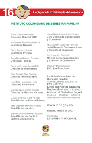 16
Elvira Forero Hernández
Directora General ICBF
Adriana del Pilar Montaña Licht
Secretaria General
Diana Pacheco Bettín
Secretaria Privada
Rosa María Navarro Ordoñez
Dirección Técnica
Gustavo Enrique García Bate
Director de Planeación
Elías Ancizar Silva Robayo
Director Administrativo
Luz Stella Hernández Ruiz
Directora Financiera
Marcos Javier Cortés Riveros
Director de Gestión Humana
Luisa Fernanda Torres Alfonso
Jefe Oficina de Control Interno
José Oberdan Martínez Robles
Jefe Oficina Jurídica
Blanca Clemencia Romero Acevedo
Jefe Oficina de Control
Interno Disciplinario
INSTITUTO COLOMBIANO DE BIENESTAR FAMILIAR
Jaime Eduardo Matute Hernández
Jefe Oficina de Cooperación
y Convenios
Ilba Janneth Cárdenas Fonseca
Jefe Oficina de Comunicaciones
y Atención al Ciudadano
Coordinación Editorial
Oficina de Comunicaciones
y Atención al Ciudadano
Diseño y Diagramación
E.C. San Francisco
Instituto Colombiano de
Bienestar Familiar
Avenida Carrera 68 No.64C-75
PBX: 4377630
Línea Bienestar Gratuita
Nacional: 01 8000 – 91 8080
Atención al Ciudadano Bogotá
6605520 – 6605530 - 6605540
atencionalciudadano@icbf.gov.co
www.icbf.gov.co
Bogotá, marzo de 2007
Impresión
LA IMPRENTA NACIONAL
 