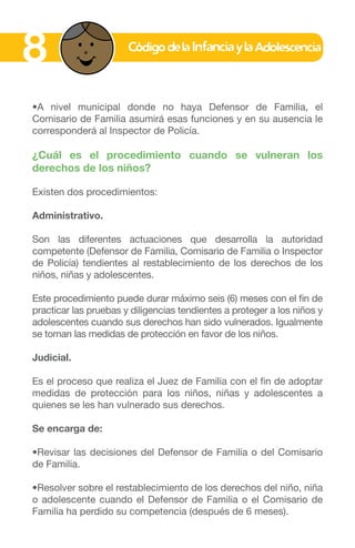 •A nivel municipal donde no haya Defensor de Familia, el
Comisario de Familia asumirá esas funciones y en su ausencia le
corresponderá al Inspector de Policía.
¿Cuál es el procedimiento cuando se vulneran los
derechos de los niños?
Existen dos procedimientos:
Administrativo.
Son las diferentes actuaciones que desarrolla la autoridad
competente (Defensor de Familia, Comisario de Familia o Inspector
de Policía) tendientes al restablecimiento de los derechos de los
niños, niñas y adolescentes.
Este procedimiento puede durar máximo seis (6) meses con el fin de
practicar las pruebas y diligencias tendientes a proteger a los niños y
adolescentes cuando sus derechos han sido vulnerados. Igualmente
se toman las medidas de protección en favor de los niños.
Judicial.
Es el proceso que realiza el Juez de Familia con el fin de adoptar
medidas de protección para los niños, niñas y adolescentes a
quienes se les han vulnerado sus derechos.
Se encarga de:
•Revisar las decisiones del Defensor de Familia o del Comisario
de Familia.
•Resolver sobre el restablecimiento de los derechos del niño, niña
o adolescente cuando el Defensor de Familia o el Comisario de
Familia ha perdido su competencia (después de 6 meses).
8
 