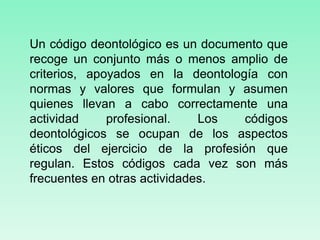 Un código deontológico es un documento que
recoge un conjunto más o menos amplio de
criterios, apoyados en la deontología con
normas y valores que formulan y asumen
quienes llevan a cabo correctamente una
actividad profesional. Los códigos
deontológicos se ocupan de los aspectos
éticos del ejercicio de la profesión que
regulan. Estos códigos cada vez son más
frecuentes en otras actividades.
 