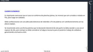 TRN-000.00
rev.02, 06.2016
Código ASME
VIMI8604074X3‐0005
CARJ541103QV2‐0005
CUERPO CILÍNDRICO
Es importante mencionar que el casco se conforma de planchas planas, las mismas que son curvadas o roladas en
frío, para luego ser soldados.
Debe confeccionarse con una adecuada tolerancia de redondez a fin de poderse unir satisfactoriamente con las
placas‐espejos.
Se recomienda como una forma práctica que la desviación diametral de esta parte no deba exceder a una vez el
espesor de ella, pero siempre se debe considerar la holgura necesaria para el posterior trabajo de soldadura
garantizando una buena unión.
 