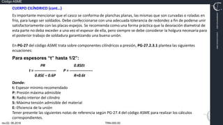 TRN-000.00
rev.02, 06.2016
Código ASME
VIMI8604074X3‐0005
CARJ541103QV2‐0005
CUERPO CILÍNDRICO (cont…)
Es importante mencionar que el casco se conforma de planchas planas, las mismas que son curvadas o roladas en
frío, para luego ser soldados. Debe confeccionarse con una adecuada tolerancia de redondez a fin de poderse unir
satisfactoriamente con las placas‐espejos. Se recomienda como una forma práctica que la desviación diametral de
esta parte no deba exceder a una vez el espesor de ella, pero siempre se debe considerar la holgura necesaria para
el posterior trabajo de soldadura garantizando una buena unión.
En PG‐27 del código ASME trata sobre componentes cilíndricos a presión, PG‐27.2.3.1 plantea las siguientes
ecuaciones:
Para espesores “t” hasta 1/2”:
PR 0.8SEt
t = ‐‐‐‐‐‐‐‐‐‐‐‐‐‐‐‐‐ P = ‐‐‐‐‐‐‐‐‐‐‐‐‐‐‐‐‐‐
0.8SE – 0.6P R+0.6t
Donde:
t: Espesor mínimo recomendado
P: Presión máxima admisible
R: Radio interior del cilindro
S: Máxima tensión admisible del material
E: Eficiencia de la unión
Tener presente las siguientes notas de referencia según PG‐27.4 del código ASME para realizar los cálculos
correspondientes.
 