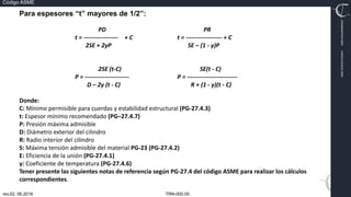 TRN-000.00
rev.02, 06.2016
Código ASME
VIMI8604074X3‐0005
CARJ541103QV2‐0005
Para espesores “t” mayores de 1/2”:
PD PR
t = ‐‐‐‐‐‐‐‐‐‐‐‐‐‐‐‐‐ + C t = ‐‐‐‐‐‐‐‐‐‐‐‐‐‐‐‐‐‐ + C
2SE + 2yP SE – (1 ‐ y)P
2SE (t‐C) SE(t ‐ C)
P = ‐‐‐‐‐‐‐‐‐‐‐‐‐‐‐‐‐‐‐‐‐‐ P = ‐‐‐‐‐‐‐‐‐‐‐‐‐‐‐‐‐‐‐‐‐‐‐‐‐
D – 2y (t ‐ C) R + (1 ‐ y)(t ‐ C)
Donde:
C: Mínimo permisible para cuerdas y estabilidad estructural (PG‐27.4.3)
t: Espesor mínimo recomendado (PG–27.4.7)
P: Presión máxima admisible
D: Diámetro exterior del cilindro
R: Radio interior del cilindro
S: Máxima tensión admisible del material PG‐23 (PG‐27.4.2)
E: Eficiencia de la unión (PG‐27.4.1)
y: Coeficiente de temperatura (PG‐27.4.6)
Tener presente las siguientes notas de referencia según PG‐27.4 del código ASME para realizar los cálculos
correspondientes.
 