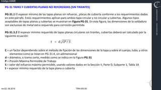 TRN-000.00
rev.02, 06.2016
Código ASME
VIMI8604074X3‐0005
CARJ541103QV2‐0005
PG‐31 TAPAS Y CUBIERTAS PLANAS NO REFORZADAS (SIN TIRANTES)
PG‐31.1 El espesor mínimo de las tapas planas sin refuerzo , placas de cubierta conforme a los requerimientos dados
en este párrafo. Estos requerimientos aplican para ambos tapa circular y no circular y cubiertas. Algunos tipos
aceptables de tapas planas y cubiertas se muestran en Figura PG‐31. En esta figura, las dimensiones de la soldadura
son exclusivas de metal extra requerido para corrosión permitida
PG‐31.3.2 El espesor mínimo requerido de tapas planas circulares sin tirantes, cubiertas deberá ser calculado por la
siguiente ecuación:
C = un factor dependiendo sobre el método de fijación de las dimensiones de la tapa y sobre el cuerpo, tubo, y otros
elementos como se listan en PG‐31.4, sin adimensional
d = diámetro, o tramo corto, medido como se indica en la Figura PG‐31
P = Presión Máxima Permisible de Trabajo
S = valor del esfuerzo máximo permisible, usando valores dados en la Sección II, Parte D, Subparte 1, Tabla 1A
t = espesor mínimo requerido de la tapa plana o cubierta
 