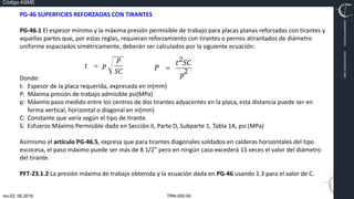 TRN-000.00
rev.02, 06.2016
Código ASME
VIMI8604074X3‐0005
CARJ541103QV2‐0005
PG‐46 SUPERFICIES REFORZADAS CON TIRANTES
PG‐46.1 El espesor mínimo y la máxima presión permisible de trabajo para placas planas reforzadas con tirantes y
aquellas partes que, por estas reglas, requieran reforzamiento con tirantes o pernos atirantados de diámetro
uniforme espaciados simétricamente, deberán ser calculados por la siguiente ecuación:
Donde:
t: Espesor de la placa requerida, expresada en in(mm)
P: Máxima presión de trabajo admisible psi(MPa)
p: Máximo paso medido entre los centros de dos tirantes adyacentes en la placa, esta distancia puede ser en
forma vertical, horizontal o diagonal en in(mm)
C: Constante que varía según el tipo de tirante.
S: Esfuerzo Máximo Permisible dado en Sección II, Parte D, Subparte 1, Tabla 1A, psi (MPa)
Asimismo el artículo PG‐46.5, expresa que para tirantes diagonales soldados en calderas horizontales del tipo
escocesa, el paso máximo puede ser más de 8 1/2” pero en ningún caso excederá 15 veces el valor del diámetro
del tirante.
PFT‐23.1.2 La presión máxima de trabajo obtenida y la ecuación dada en PG‐46 usando 1.3 para el valor de C.
 