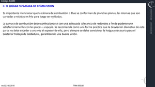 TRN-000.00
rev.02, 06.2016
Código ASME
VIMI8604074X3‐0005
CARJ541103QV2‐0005
II. EL HOGAR O CAMARA DE COMBUSTION
Es importante mencionar que la cámara de combustión o Flue se conforman de planchas planas, las mismas que son
curvadas o roladas en frío para luego ser soldadas.
La cámara de combustión debe confeccionarse con una adecuada tolerancia de redondez a fin de poderse unir
satisfactoriamente con las placas – espejos. Se recomienda como una forma práctica que la desviación diametral de esta
parte no debe exceder a una vez el espesor de ella, pero siempre se debe considerar la holgura necesaria para el
posterior trabajo de soldadura., garantizando una buena unión.
 
