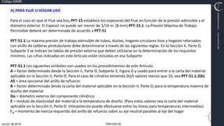 TRN-000.00
rev.02, 06.2016
Código ASME
VIMI8604074X3‐0005
CARJ541103QV2‐0005
A) PARA FLUE U HOGAR LISO
Para el caso en que el Flue sea liso, PFT‐15 establece los espesores del Flue en función de la presión admisible y el
diámetro exterior. El Espesor no puede ser menor de 5/16 in. (8 mm) PFT‐15.1. La Presión Máxima de Trabajo
Permisible deberá ser determinada de acuerdo a PFT‐51
PFT‐51.1 La máxima presión de trabajo admisible de tubos, ductos, hogares circulares lisos y hogares reforzados
con anillo de calderas pirotubulares debe determinarse a través de las siguientes reglas. En la Sección II, Parte D,
Subparte 3 se indican las tablas de presión externa que deben utilizarse en la determinación de los requisitos
mínimos. Las cifras indicadas en este Artículo están incluidas en esa Subparte.
PFT‐51.1 Los siguientes símbolos son usados en los procedimientos de este Articulo:
A = factor determinado desde la Sección II, Parte D, Subparte 3, Figura G y usado para entrar a la carta del material
aplicable en la Sección II, Parte D. Para el caso de cilindros teniendo Do/t valores menos que 10, vea PFT‐51.1.2(b).
AS = área seccional del anillo de refuerzo
B = factor determinado desde la carta del material aplicable en la Sección II, Parte D, para la temperatura máxima de
diseño del material
Do = diámetro externo del componente cilíndrico
E = modulo de elasticidad del material a la temperatura de diseño. (Para estos valores vea la carta del material
aplicable en la Sección II, Parte D. Interpolación puede efectuarse entre las líneas para temperaturas intermedias)
I S = momento de inercia requerido del anillo de refuerzo sobre su eje neutral paralelo al eje del hogar
 