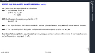 TRN-000.00
rev.02, 06.2016
Código ASME
VIMI8604074X3‐0005
CARJ541103QV2‐0005
B) PARA FLUE U HOGAR CON ANILLOS REFORZADOS (cont…)
Las condiciones a cumplir, previas al cálculo son:
PFT‐17.2 Espesor del anillo: Tr
5/16” ≤ Tr ≤ 13/16”
Tr ≤ 1.25t
PFT‐17.3 Relación altura‐espesor del anillo: Hr/Tr
3 ≤ Hr/Tr ≤ 8
PFT‐17.6 El espaciamiento entre anillos no deberá ser mas grande que 60t o 36in (900mm), el que sea mas pequeño
PFT‐17.10 La máxima presión de trabajo admisible debe determinarse de acuerdo con PFT‐51
Cuando se halla cumplido los requisitos de la presión, se sigue con los requisitos del momento de inercia de la sección
del anillo que es un rectángulo Hr x Tr.
 