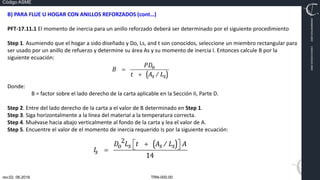 TRN-000.00
rev.02, 06.2016
Código ASME
VIMI8604074X3‐0005
CARJ541103QV2‐0005
B) PARA FLUE U HOGAR CON ANILLOS REFORZADOS (cont…)
PFT‐17.11.1 El momento de inercia para un anillo reforzado deberá ser determinado por el siguiente procedimiento
Step 1. Asumiendo que el hogar a sido diseñado y Do, Ls, and t son conocidos, seleccione un miembro rectangular para
ser usado por un anillo de refuerzo y determine su área As y su momento de inercia I. Entonces calcule B por la
siguiente ecuación:
Donde:
B = factor sobre el lado derecho de la carta aplicable en la Sección II, Parte D.
Step 2. Entre del lado derecho de la carta a el valor de B determinado en Step 1.
Step 3. Siga horizontalmente a la línea del material a la temperatura correcta.
Step 4. Muévase hacia abajo verticalmente al fondo de la carta y lea el valor de A.
Step 5. Encuentre el valor de el momento de inercia requerido Is por la siguiente ecuación:
 