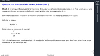 TRN-000.00
rev.02, 06.2016
Código ASME
VIMI8604074X3‐0005
CARJ541103QV2‐0005
B) PARA FLUE U HOGAR CON ANILLOS REFORZADOS (cont…)
Step 6. Si el Is requerido es superior al momento de inercia I para la sección seleccionada en el Paso 1, seleccione una
nueva sección con un momento de inercia mayor y determine un nuevo valor de Is.
El momento de inercia requerido Is del anillo circunferencial debe ser menor que I calculado según:
Calcular el área As
As = Hr Tr
Determinar su momento de Inercia I
1
I = ‐‐‐‐‐‐ Tr Hr3
12
Si Is calculado es menor que I calculado I, la sección del anillo asumido es correcta, pero si no lo es, seleccionar otros
valores de Hr y Tr hasta que Is<I.
 