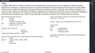 TRN-000.00
rev.02, 06.2016
Código ASME
VIMI8604074X3‐0005
CARJ541103QV2‐0005
A‐381
Un hogar reforzado con anillo se instalará en una caldera tipo escocesa marina. De los siguientes datos de diseño,
determinar si el hogar es satisfactorio para una presión de diseño de 150 psi (temperatura de vapor saturado 366ºF):
SA‐515 Grado 70 placa de 5/8 pulg. de espesor, 36 pulg. de diámetro externo, 144 pulg. entre láminas tubulares, 36
pulg. de mayor distancia entre anillos de refuerzo adyacentes, los anillos de refuerzo se unen por medio de soldaduras
de penetración completa, y los anillos tienen 5/8 pulg. de ancho y 3 pulg. de alto. Indicar todos los cálculos.
Dado: el hogar reforzado con anillo
Do = 36 pulg.
Ls = 36 pulg.
= el menor de 36 pulg. o 60t.
60t = 60(0.625) = 37.5. Por lo tanto,
L = 36 pulg. (vea PFT‐17.6)
material = SA‐515, Grado 70
P = 150 psi
t = 0.625 pulg.
temperatura de vapor saturado = 366ºF
Asumiendo que la temperatura de vapor saturado = temperatura del agua
Hr = 3 pulg.
Diseño T = T agua + 100ºF = 366ºF + 100ºF
= 466ºF
Tr = 0.625 pulg.
Buscar: ¿Este diseño cumple con los requisitos de la Sección I?
Utilizar: PFT‐17 y PFT‐51
Resolver: según PFT‐51.1.2(a), determinar si Do/t ≥ 10.
Calcular Do/t
donde
Do = 36 pulg. (dado)
Do/t = 36/0.625 = 57.6
t = 0.625 pulg. (dado)
Como Do/t es mayor que 10, siga el procedimiento indicado en
PFT‐51.1.2(a).
 