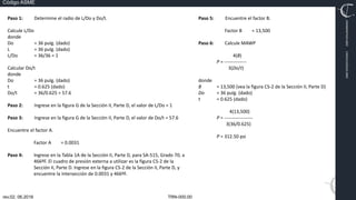 TRN-000.00
rev.02, 06.2016
Código ASME
VIMI8604074X3‐0005
CARJ541103QV2‐0005
Paso 1: Determine el radio de L/Do y Do/t.
Calcule L/Do
donde
Do = 36 pulg. (dado)
L = 36 pulg. (dado)
L/Do = 36/36 = 1
Calcular Do/t
donde
Do = 36 pulg. (dado)
t = 0.625 (dado)
Do/t = 36/0.625 = 57.6
Paso 2: Ingrese en la figura G de la Sección II, Parte D, el valor de L/Do = 1
Paso 3: Ingrese en la figura G de la Sección II, Parte D, el valor de Do/t = 57.6
Encuentre el factor A.
Factor A = 0.0031
Paso 4: Ingrese en la Tabla 1A de la Sección II, Parte D, para SA‐515, Grado 70, a
466ºF. El cuadro de presión externa a utilizar es la figura CS‐2 de la
Sección II, Parte D. Ingrese en la figura CS‐2 de la Sección II, Parte D, y
encuentre la intersección de 0.0031 y 466ºF.
Paso 5: Encuentre el factor B.
Factor B = 13,500
Paso 6: Calcule MAWP
4(B)
P = ‐‐‐‐‐‐‐‐‐‐‐‐‐‐
3(Do/t)
donde
B = 13,500 (vea la figura CS‐2 de la Sección II, Parte D)
Do = 36 pulg. (dado)
t = 0.625 (dado)
4(13,500)
P = ‐‐‐‐‐‐‐‐‐‐‐‐‐‐‐‐‐‐
3(36/0.625)
P = 312.50 psi
 