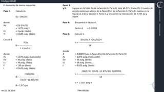 TRN-000.00
rev.02, 06.2016
Código ASME
VIMI8604074X3‐0005
CARJ541103QV2‐0005
El momento de inercia requerido
Paso 1: Calcule As
As = (Hr)(Tr)
donde
As = (3) (0.625)
= 1.875 pulg.2
Hr = 3 pulg. (dado)
Tr = 0.625 pulg. (dado)
Calcule B
P Do
B = ‐‐‐‐‐‐‐‐‐‐‐‐‐‐‐‐‐
t + (As/Ls)
donde
As = 1.875 pulg.2 (calculado)
Do = 36 pulg. (dado)
Ls = 36 pulg. (dado)
P = 150 psi (dado)
t = 0.625 pulg. (dado)
(150) (36)
B = ‐‐‐‐‐‐‐‐‐‐‐‐‐‐‐‐‐‐‐‐‐‐‐‐‐‐‐
0.625 + (1.875/36)
B = 7,975 psi
Pasos 2
y 3: Ingrese en la Tabla 1A de la Sección II, Parte D, para SA‐515, Grado 70. El cuadro de
presión externa a utilizar es la figura CS‐2 de la Sección II, Parte D. Ingrese en la
figura CS‐2 de la Sección II, Parte D, y encuentre la intersección de 7,975 psi y
466ºF.
Paso 4: Encuentre el Factor A.
Factor A = 0.00059
Paso 5: Calcule Is
(Do)2Ls [t + (As/Ls)] A
Is = ‐‐‐‐‐‐‐‐‐‐‐‐‐‐‐‐‐‐‐‐‐‐‐‐‐‐‐‐‐‐‐‐‐‐
14
donde
A = 0.00059 (vea la figura CS‐2 de la Sección II, Parte D)
As = 1.875 pulg.2 (calculado)
Do = 36 pulg. (dado)
Ls = 36 pulg. (dado)
t = 0.625 pulg. (dado)
(36)2 (36) [0.625 + (1.875/36)] (0.00059)
Is = ‐‐‐‐‐‐‐‐‐‐‐‐‐‐‐‐‐‐‐‐‐‐‐‐‐‐‐‐‐‐‐‐‐‐‐‐‐‐‐‐‐‐‐‐‐‐‐‐‐‐‐‐‐‐‐‐‐‐‐‐‐‐‐
14
Is = 1.3313 pulg.4
 