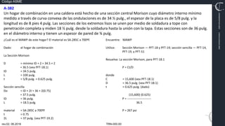 TRN-000.00
rev.02, 06.2016
Código ASME
VIMI8604074X3‐0005
CARJ541103QV2‐0005
A‐382
Un hogar de combinación en una caldera está hecho de una sección central Morison cuyo diámetro interno mínimo
medido a través de curva convexa de las ondulaciones es de 34 ½ pulg., el espesor de la placa es de 5/8 pulg. y la
longitud es de 8 pies 4 pulg. Las secciones de los extremos lisos se unen por medio de soldadura a tope con
penetración completa y miden 18 ½ pulg. desde la soldadura hasta la unión con la tapa. Estas secciones son de 36 pulg.
en el diámetro interno y tienen un espesor de pared de ¾ pulg.
¿Cuál es el MAWP de este hogar? El material es SA‐285C a 700ºF.
Dado: el hogar de combinación
La Sección Morison
D = mínimo ID + 2 = 34.5 + 2
= 36.5 (vea PFT‐18.1)
ID = 34.5 pulg.
L = 100 pulg.
t = 5/8 pulg. = 0.625 pulg.
Sección sencilla
Do = ID + 2t = 36 + 2(0.75)
= 37.5 pulg.
ID = 36 pulg.
L = 18.5 pulg.
material = SA‐285C a 700ºF
t = 0.75
2L = 37 pulg. (vea PFT‐19.2)
Encuentre: MAWP
Utilice: Sección Morison — PFT‐18 y PFT‐19; sección sencilla — PFT‐14,
PFT‐19, y PFT‐51
Resuelva: La sección Morison, para PFT‐18.1
P = Ct/D
donde
C = 15,600 (vea PFT‐18.1)
D = 36.5 pulg. (vea PFT‐18.1)
t = 0.625 pulg. (dado)
(15,600) (0.625)
P = ‐‐‐‐‐‐‐‐‐‐‐‐‐‐‐‐‐‐‐‐‐‐‐‐
36.5
P = 267 psi
 