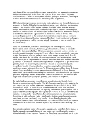 país, Japón. Ellos creen que la Tierra no esta para satisfacer sus necesidades mundanas,
es la residencia sagrada de los dioses, los espíritus de sus antecesores... Bajo este
convencimiento La Tierra es así respetada, cuidada, protegida, alimentada y amada por
el hecho de estar haciendo uso de una maravilla que no les pertenece.
El Confucionismo proporciona sus creencias en las relaciones con el mundo humano, su
entorno y su familia. El Confucionismo da importancia a las 5 relaciones morales entre
maestro y siervo, padre e hijo, marido y esposa, hermanos mayor y menor, y amigo y
amigo. Son estas relaciones con los demás lo que persigue el samurai. Sin embargo el
samurai no esta de acuerdo con muchos de los escritos de Confucio. El samurai cree que
el hombre no debe sentarse y pasarse todo el día leyendo libros, ni debería estar
escribiendo poesías todo el día: un intelectual especialista era considerado como una
máquina. En vez de eso el Bushido cree que el hombre y el universo fueron hechos para
ser semejantes tanto en espíritu como en actitud. Un samurai es pues un hombre de
acción reflexivo.
Junto con esas virtudes, el Bushido también sigue con sumo respeto la justicia,
benevolencia, amor, sinceridad, honestidad, y auto-control. La justicia es uno de los
principales factores en el código del samurai: caminos torcidos y acciones injustas son
consideradas denigrantes e inhumanas. El amor y benevolencia eran virtudes supremas
y actos dignos de un príncipe, no había mayor gloria para un samurai que la de poder
ayudar a los demás. La sinceridad y la honestidad eran tan valoradas como sus vidas.
Bushi no ichi-gon o "La palabra de un samurai" trasciende a un mero pacto de confianza
y completa fe. Cuando un samurai daba su palabra era su propia vida lo que ponía como
garantía, razón por la cual ningún pacto, tarea o misión de un samurai fue jamás
recogida por escrito. El samurai también necesitaba un completo auto-control y
estoicismo para ser totalmente honroso. No debían mostrar en público signos de dolor o
alegría. Soporta todo interiormente, ya que tiene prohibido gemir ni llorar. Siempre
mostraba un comportamiento calmado y una compostura mental que hacían que ninguna
pasión de ningún tipo debería interponerse. Esta educación tan dura era necesaria para
llegar a ser un verdadero y completo guerrero, y los samuráis lo aceptaban.
En Japón la clase guerrera era conocida como samuráis, también llamada bushi.
Formaron una clase durante los siglos IX y XII. Emergieron de las provincias de Japón
para transformarse en la clase gobernante, hasta su declive y total abolición en 1876,
durante la era Meiji. Los samuráis eran luchadores expertos en las artes marciales.
Tenían notable habilidad con el arco y la espada y también eran grandes jinetes. Pero lo
que de verdad fascinaba al pueblo llano japonés era su modo de vida, la lealtad total del
samurai a su Emperador y a su Daimyo. Los japoneses sabían que los samuráis eran
honestos y de total confianza, vivían vidas frugales sin intereses en la riqueza y cosas
materiales, pero con gran interés en el orgullo y honor. Eran hombres de valor
verdadero, los samuráis no temían a la muerte y por eso entablaban batalla sin importar
cuales fueran las dificultades. Morir en la guerra reportaría honor a su familia y a su
señor.
Los samuráis preferían luchar solos y cuerpo a cuerpo, sólo utilizaban el arco cuando la
batalla era masiva y nunca lo hacían de buen grado, pues consideraban las armas a
distancia innobles de un guerrero. Esta especial filosofía de combate hacía que la gente
 