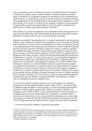 viera a los samuráis como la antítesis de los ninjas3
. En batalla un Samurai "invocaría"
el nombre de su familia, rango y hazañas. Entonces buscaría un oponente de similar
rango y batallarían. Un circunstancia propia de los samuráis que a los occidentales nos
suele horrorizar es el hecho de que, cuando un samurai acaba con su oponente en buena
lid, le decapita para así tras la batalla retornar con las cabezas de los oponentes vencidos
que acreditar así su victoria. Las cabezas de los generales y aquellos con alto rango que
el samurai había vencido eran transportadas de vuelta a la capital y mostradas en las
celebraciones y similares para gloria del guerrero vencedor.
Pero sin duda, lo que más nos impresiona a los occidentales de esta clase guerrera era la
disposición que tenían para morir, hasta el punto de que la única salida para un samurai
derrotado en combate y aún con vida, era el suicidio ritual: el seppuku.
Seppuku4
, que significa “desentrañamiento”, es un ritual sagrado por el cual una persona
entrega su vida a cambio de recuperar el honor perdido en vida. Este ritual consta de dos
fases, la primera es el corte en sí, un corte profundo en el vientre, de izquierda a derecha
y con un ligero descenso de la trayectoria, provocado con una de las armas de la persona
que desea restaurar su honor y efectuado siempre por sí misma. La muerte se produce
por la pérdida de sangre. El objetivo es que la persona que efectúa el seppuku no sólo
muera, sino que sus entrañas queden expuestas, de ahí el nombre. La segunda fase es la
decapitación del cuerpo ya inerte, y debe hacerlo una persona querida de la persona que
decide hacerse el seppuku. En el caso de los samuráis, el que efectuaba la decapitación
era otro samurai amigo suyo. Esta forma de suicido también se realizaba cuando un
samurai iba a ser capturado e interrogado por el enemigo, aún cuando no hubiera sido
derrotado en combate. Los samuráis también recurrían al seppuku para dar ejemplo a
sus semejantes (en particular a sus superiores), pues si un samurai recibía una orden de
su Daimyo con la que no estaba de acuerdo, el samurai no podía negarse a cumplirla,
excepto claro si recurría al seppuku para advertir con su muerte al Daimyo de lo erróneo
de su conducta: debe ser duro para un general de campo ver como tus hombres prefieren
morir a cumplir tus órdenes. No es de extrañar, y es que un samurai preferiría matarse a
si mismo antes que traer deshonor y desgracia al nombre de su familia y a su Señor.
Esto era considerado un acto de verdadero honor.
Y así, con este código de conducta tan duro y a la vez tan coherente, los samuráis
alcanzaron su máximo esplendor durante los años 1400 y 1500 d. c. En torno al 1600
los distintos feudos del Japón se unieron por fin, y con ello la paz llegó al país del Sol
Naciente, las batallas habían cesado por fin. Entonces, avanzado el final de la era
Tokugawa, entre el 1700 y 1800 d. c, Japón comenzó a abrirse al resto del mundo y se
encaminó hacia una vida mas modernizada, mas "occidental", un mundo donde los
samuráis (convertidos ahora en poco más que justicieros nómadas) ya no tenían cabida.
Los samuráis y su modo de vida fueron oficialmente abolidos en los primeros años de
1870. No había lugar para los hombres de honor, para los guerreros, para los samuráis…
…y con todo no han sido olvidados, es algo que da que pensar.
3
El ninja o shinobi era otra clase de guerrero japonés. La clase shinobi era la encargada del espionaje y de
cometer asesinatos sin ser vistos. Esta metodología de lucha era muy mal vista y por eso los guerreros
ninja gozaban de muy mala fama. Sin embargo se sabe que, al igual que los bushi, los shinobi poseían su
propio código de honor, el ninpo, y que llegar a ser shinobi exigía tanto sacrificio y dedicación como la
necesaria para llegar a ser un samurai.
4
También conocido como Hara-Kiri.
 
