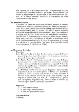 Es el convenio por el cual una parte concede a otra por tiempo fijo o en
determinadas condiciones la facultad que se deja exclusivamente a su
arbitrio de decidir respecto a la celebración de un contrato principal. Art.
1676 C.C. Y consiste en tener a disposición de otra persona por cierto
tiempo la vinculación con otra.
b). Naturaleza Jurídica:
El contrato de opción es un contrato unilateral, gratuito u oneroso,
conmutativo u aleatorio, consensual, preparativo, principal o accesorio y
típico. Para conservar ésta naturaleza jurídica de estos contratos se hace
imperativa la modificación del artículo 1683 del C.C. vigente a nuestro
juicio con el agregado siguiente de conformidad con lo preceptuado por
el artículo 1442 del C.C.; de tal manera que su redacción quedará así:
Artículo 1683: Si el prominente se negare a otorgar la escritura para dar
forma legal al contrato prometido, en su rebeldía lo hará el juez, salvo
que la cosa haya pasado a tercero de buena fe, en cuyo caso la promesa
se revolverá en el pago de daños y perjuicios de conformidad con lo
preceptuado por el Art. 1442 de este Código.
c). Elementos y Requisitos:
Elementos:
1. 1. Personales: En esta clase de elementos participan el Optante,
quien es el que tiene el derecho de opción y el Concedente u Ostatario,
quien es la persona que hace la opción.
2. 2. Reales: Aquí la opción puede versar sobre toda clase de bienes
que se encuentran o están en el comercio de los hombres, como la
compra venta, la permuta, el arrendamiento, la sociedad. Y debe de
contener las condiciones y elementos substanciales del contrato
prometido Art. 1681 y 1682 C.C.
3. 3. Formales: Siendo estos una especie de promesa rige para él lo
dispuesto en el Art. 1674 primer párrafo y 1680 del C.C. Cuando la
promesa (u opción) se refiere a enajenaciones de bienes inmuebles o
derechos reales sobre los mismos, el contrato debe inscribirse en el
Registro de la Propiedad, (Art. 1678) C.C. La aceptación del Optante
debe ser expresa y no puede ceder a otro su derecho de opción si no
estuviere expresamente facultado por el promitente.
Requisitos:
1. 1. Que sean definitivos
2. 2. Que tengan límite de tiempo
3. 3. Que se hagan en forma escrita
d). Caracteristicas
c). Efectos:
 