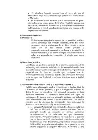   El Mandato Especial termina con el hecho de que el
Mandatario haya realizado el encargo para el cual se le confirió
el Mandato.
  El Mandato General termina por el vencimiento del plazo
otorgado que ya vimos que es de 10 años. También termina por
revocación, muerte del Mandatario, y por quiebra e insolvencia
del Mandante o por el Mandatario que tenga una causa que lo
imposibilite totalmente.
3) Contrato de Sociedad:
a) Definición:
Es la corporación privada, dotada de personalidad jurídica,
que se constituye por contrato celebrado, entre dos o más
personas, para la realización de un bien común o mejor
dicho de un fin común, lícito, posible y
preponderantemente económico, mediante la aportación de
bienes o industria, o de ambos siempre y cuando no lleve a
cabo una especulación comercial, ni adopte una forma
mercantil.
b) Naturaleza Jurídica:
Constituye un poderoso auxiliar de la empresa económica de la
industria y del comercio, satisfaciendo las necesidades colectivas
mediante una operación común pueden satisfacerse. Y pueden ser
corporaciones de derecho privado que persiguen un fin
preponderantemente económico debido a la aportación de bienes
pero sin que esa finalidad económica implique una actividad
mercantil.
c). Diferencia de la Sociedad Civil y la Sociedad Mercantil:
Debido a que el concepto legal se encuentra en el Código Civil de
Guatemala en forma genérica; y que el Código de Comercio no
define lo que es entenderse por sociedad mercantil, se hace
necesario establecer la diferencia entre estos dos tipos de
sociedades, de manera que ese concepto genérico sea aplicable
tanto a la sociedad civil como a la sociedad mercantil. Tres son los
criterios que la doctrina ha consagrado para establecer la
diferencia entre sociedad civil y sociedad mercantil:
1. 1. Criterio Profesional: Está vinculado a la época subjetiva
del Derecho Mercantil, se debe recordar que este Derecho
principió siendo un conjunto de normas aplicables
exclusivamente a las relaciones en que intervenían
comerciantes. Por comerciantes se ha entendido a la persona
que en forma habitual y ordinaria sirve de intermedio en la
realización de actos de comercio, exigiéndose, a veces que esa
habitualidad se pruebe con el registro de la persona en una
oficina específica o Registro Mercantil. Conforme a este
 