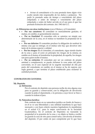   Avisar al comodatario si la cosa prestada tiene algún vicio
oculto siendo éste responsable de los daños y perjuicios. No
pedir lo prestado antes de tiempo o vencimiento del plazo
estipulado; o antes de tiempo o vencimiento del plazo
estipulado; o antes de haber servido en el uso para el que fue
prestado Extinción del contrato: Art. 1963 del C.C.
e). Diferencias con otras instituciones: (con el Mutuo y el Comodato)
  Por sus caracteres: El comodato es esencialmente gratuito, el
mutuo, en cambio, es generalmente oneroso.
  Por su finalidad: El comodato sólo se autoriza un simple uso
determinado de la cosa, en el mútuo se transfiere la propiedad de la
cosa.
  Por sus defectos: El comodato produce la obligación de restituir la
misma cosa que se entregó, en el mútuo solo hay que devolver otro
tanto de la misma especie y calidad.
  Por los riesgos: En el comodato, el comodante, sigue siendo dueño
de la cosa y para el corre en principio los riesgos de la misma; en
cambio en el mutuo al transferirse la propiedad, de aquella, los riesgos
son para quien recibe el mutuo.
  Por su extinción: El comodato por ser un contrato de propia
amistad o complacencia, se puede reclamar la cosa antes del plazo
convenido, en el caso especial de la urgente necesidad de ella por
parte del comodante; en cambio en el mutuo se ha de esperar, por
regla general, a que termine el plazo establecido para reclamar la
cantidad prestada.
CONTRATOS DE CUSTODIA
10). Depósito
a). Definición:
Por el contrato de depósito una persona recibe de otra alguna cosa
para su guarda y conservación, con la obligación de devolverla
cuando la pida el depositante, o la persona a cuyo favor se hizo o
cuando lo ordene el juez.
b). Naturaleza Jurídica:
Este contrato tiene en su naturaleza jurídica un fondo de buena y
en él se ve una liberalidad y una utilidad manifiesta lo que hace
necesario y con buen criterio nuestros legisladores lo manifiestan
en el actual C.C. para la mejor convivencia de la Sociedad
Guatemalteca. En el contrato de Depósitos no transmite la
propiedad ni la posesión de la cosa, y su objeto se limita a recibir
en guarda la cosa de otro para conservarla y devolverla al término
del depósito. O por orden de juez competente por lo que hace
 