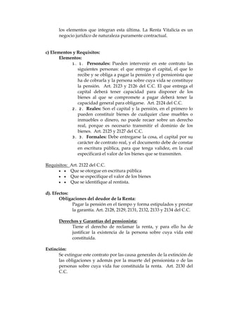 los elementos que integran esta última. La Renta Vitalicia es un
negocio jurídico de naturaleza puramente contractual.
c) Elementos y Requisitos:
Elementos:
1. 1. Personales: Pueden intervenir en este contrato las
siguientes personas: el que entrega el capital, el que lo
recibe y se obliga a pagar la pensión y el pensionista que
ha de cobrarla y la persona sobre cuya vida se constituye
la pensión. Art. 2123 y 2126 del C.C. El que entrega el
capital deberá tener capacidad para disponer de los
bienes al que se compromete a pagar deberá tener la
capacidad general para obligarse. Art. 2124 del C.C.
2. 2. Reales: Son el capital y la pensión, en el primero lo
pueden constituir bienes de cualquier clase muebles o
inmuebles o dinero, no puede recaer sobre un derecho
real, porque es necesario transmitir el dominio de los
bienes. Art. 2125 y 2127 del C.C.
3. 3. Formales: Debe entregarse la cosa, el capital por su
carácter de contrato real, y el documento debe de constar
en escritura pública, para que tenga validez, en la cual
especificará el valor de los bienes que se transmiten.
Requisitos: Art. 2122 del C.C.
  Que se otorgue en escritura pública
  Que se especifique el valor de los bienes
  Que se identifique al rentista.
d). Efectos:
Obligaciones del deudor de la Renta:
Pagar la pensión en el tiempo y forma estipulados y prestar
la garantía. Art. 2128, 2129, 2131, 2132, 2133 y 2134 del C.C.
Derechos y Garantías del pensionista:
Tiene el derecho de reclamar la renta, y para ello ha de
justificar la existencia de la persona sobre cuya vida esté
constituída.
Extinción:
Se extingue este contrato por las causa generales de la extinción de
las obligaciones y además por la muerte del pensionista o de las
personas sobre cuya vida fue constituída la renta. Art. 2130 del
C.C.
 
