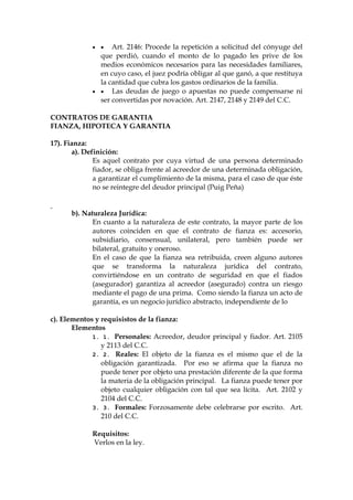   Art. 2146: Procede la repetición a solicitud del cónyuge del
que perdió, cuando el monto de lo pagado les prive de los
medios económicos necesarios para las necesidades familiares,
en cuyo caso, el juez podría obligar al que ganó, a que restituya
la cantidad que cubra los gastos ordinarios de la familia.
  Las deudas de juego o apuestas no puede compensarse ni
ser convertidas por novación. Art. 2147, 2148 y 2149 del C.C.
CONTRATOS DE GARANTIA
FIANZA, HIPOTECA Y GARANTIA
17). Fianza:
a). Definición:
Es aquel contrato por cuya virtud de una persona determinado
fiador, se obliga frente al acreedor de una determinada obligación,
a garantizar el cumplimiento de la misma, para el caso de que éste
no se reintegre del deudor principal (Puig Peña)
b). Naturaleza Jurídica:
En cuanto a la naturaleza de este contrato, la mayor parte de los
autores coinciden en que el contrato de fianza es: accesorio,
subsidiario, consensual, unilateral, pero también puede ser
bilateral, gratuito y oneroso.
En el caso de que la fianza sea retribuida, creen alguno autores
que se transforma la naturaleza jurídica del contrato,
convirtiéndose en un contrato de seguridad en que el fiados
(asegurador) garantiza al acreedor (asegurado) contra un riesgo
mediante el pago de una prima. Como siendo la fianza un acto de
garantía, es un negocio jurídico abstracto, independiente de lo
c). Elementos y requisistos de la fianza:
Elementos
1. 1. Personales: Acreedor, deudor principal y fiador. Art. 2105
y 2113 del C.C.
2. 2. Reales: El objeto de la fianza es el mismo que el de la
obligación garantizada. Por eso se afirma que la fianza no
puede tener por objeto una prestación diferente de la que forma
la materia de la obligación principal. La fianza puede tener por
objeto cualquier obligación con tal que sea lícita. Art. 2102 y
2104 del C.C.
3. 3. Formales: Forzosamente debe celebrarse por escrito. Art.
210 del C.C.
Requisitos:
Verlos en la ley.
 