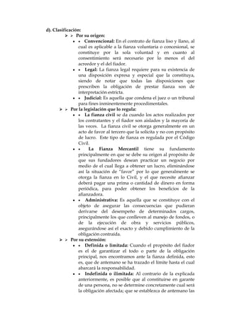 d). Clasificación:
  Por su origen:
  Convencional: En el contrato de fianza liso y llano, al
cual es aplicable a la fianza voluntaria o concesional, se
constituye por la sola voluntad y en cuanto al
consentimiento será necesario por lo menos el del
acreedor y el del fiador.
  Legal: La fianza legal requiere para su existencia de
una disposición expresa y especial que la constituya,
siendo de notar que todas las disposiciones que
prescriben la obligación de prestar fianza son de
interpretación estricta.
  Judicial: Es aquella que condena el juez o un tribunal
para fines inminentemente procedimentales.
  Por la legislación que lo regula:
  La fianza civil se da cuando los actos realizados por
los contratantes y el fiador son aislados y la mayoría de
las veces. La fianza civil se otorga generalmente en un
acto de favor al tercero que la solicita y no con propósito
de lucro. Este tipo de fianza es regulada por el Código
Civil.
  La Fianza Mercantil tiene su fundamento
principalmente en que se debe su origen al propósito de
que sus fundadores desean practicar un negocio por
medio de el cual llega a obtener un lucro, eliminándose
así la situación de “favor” por lo que generalmente se
otorga la fianza en lo Civil, y el que necesite afianzar
deberá pagar una prima o cantidad de dinero en forma
periódica, para poder obtener los beneficios de la
afianzadora.
  Administrativa: Es aquella que se constituye con el
objeto de asegurar las consecuencias que pudieran
derivarse del desempeño de determinados cargos,
principalmente los que conlleven al manejo de fondos, o
de la ejecución de obra y servicios públicos,
asegurándose así el exacto y debido cumplimiento de la
obligación contraída.
  Por su extensión:
  Definida o limitada: Cuando el propósito del fiador
es el de garantizar el todo o parte de la obligación
principal, nos encontramos ante la fianza definida, esto
es, que de antemano se ha trazado el límite hasta el cual
abarcará la responsabilidad.
  Indefinida o ilimitada: Al contrario de la explicada
anteriormente, es posible que al constituirse en garante
de una persona, no se determine concretamente cual será
la obligación afectada; que se establezca de antemano las
 
