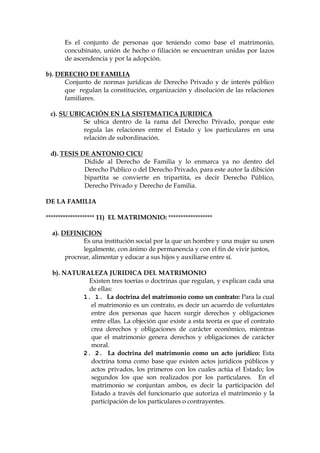 Es el conjunto de personas que teniendo como base el matrimonio,
concubinato, unión de hecho o filiación se encuentran unidas por lazos
de ascendencia y por la adopción.
b). DERECHO DE FAMILIA
Conjunto de normas jurídicas de Derecho Privado y de interés público
que regulan la constitución, organización y disolución de las relaciones
familiares.
c). SU UBICACIÓN EN LA SISTEMATICA JURIDICA
Se ubica dentro de la rama del Derecho Privado, porque este
regula las relaciones entre el Estado y los particulares en una
relación de subordinación.
d). TESIS DE ANTONIO CICU
Didide al Derecho de Familia y lo enmarca ya no dentro del
Derecho Publico o del Derecho Privado, para este autor la dibición
bipartita se convierte en tripartita, es decir Derecho Público,
Derecho Privado y Derecho de Familia.
DE LA FAMILIA
******************** 11) EL MATRIMONIO: ******************
a). DEFINICION
Es una institución social por la que un hombre y una mujer su unen
legalmente, con ánimo de permanencia y con el fin de vivir juntos,
procrear, alimentar y educar a sus hijos y auxiliarse entre sí.
b). NATURALEZA JURIDICA DEL MATRIMONIO
Existen tres toerías o doctrinas que regulan, y explican cada una
de ellas:
1. 1. La doctrina del matrimonio como un contrato: Para la cual
el matrimonio es un contrato, es decir un acuerdo de voluntates
entre dos personas que hacen surgir derechos y obligaciones
entre ellas. La objeción que existe a esta teoría es que el contrato
crea derechos y obligaciones de carácter económico, mientras
que el matrimonio genera derechos y obligaciones de carácter
moral.
2. 2. La doctrina del matrimonio como un acto jurídico: Esta
doctrina toma como base que existen actos jurídicos públicos y
actos privados, los primeros con los cuales actúa el Estado; los
segundos los que son realizados por los particulares. En el
matrimonio se conjuntan ambos, es decir la participación del
Estado a través del funcionario que autoriza el matrimonio y la
participación de los particulares o contrayentes.
 
