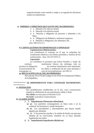 respectivamente como marido y mujer y en seguida los declarará
unidos en matrimonio.
e). DEBERES Y DERECHOS QUE NACEN DEL MATRIMONIO:
1. 1. Derecho a la vida en común,
2. 2. Derecho a la relación sexual,
3. 3. Derecho y obligación de procrear y alimentar a los
hijos,
4. 4. Obligacion de fifelidad y asistencia recíproca;
5. 5. Derecho u obligación a los alimentos. Etc.
(Art. 108-115 C.C.)
f). CAPITULACIONES MATRIMONIALES Y ESPOSALES
Capitulaciones Matrimoniales:
Las constituyen el contrato en el que se estipulan las
condiciones relativas a los bienes presentes y futuros de los
contrayentes. Arts. 116-117-119 C.C.
Esponsales
Lo constituye la promesa que hacen hombre y mujer de
contraer matrimonio futuro; sin embargo, ésta no
produce la obligación de contraer matrimonio sino solamente,
el resarcimiento de los daños y restitución de las cosas donadas y
entregadas, en caso de incumplimiento. Art. 80 C.C.
g). REGULACIÓN LEGAL DEL MATRIMONIO:
Del artículo 78 al 172 del Código Civil; 59 de la Constitución Política
de la República.
***************** 12) IMPEDIMENTOS PARA CONTRAER MATRIMONIO:
****************
a). DEFINICIÓN
Son prohibiciones establecidas en la ley, cuya consecuencia
impide la celebración de un matrimonio válido y lícito.
No válido: no nace para el Derecho Civil
No lícito: si produce consecuencias.
b). CLASIFICACIÓN
1. 1. Impedimento Dirimentes (Absolutos):
a) a) Los parientes consanguíneos en línea recta y en la
colateral, los hermanos y medio hermanos
b) b) Los ascendientes y descendientes que hayan estado
ligados por afinidad;
c) c) Y, las personas casadas y la unidas de hecho con persona
distinta de su conviviente, mientras no se haya disuelto
legalmente esa unión;
2. 2. Impedimento Impedientes (Relativos):
 
