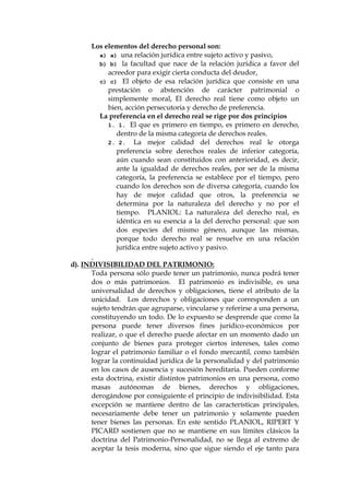 Los elementos del derecho personal son:
a) a) una relación jurídica entre sujeto activo y pasivo,
b) b) la facultad que nace de la relación jurídica a favor del
acreedor para exigir cierta conducta del deudor,
c) c) El objeto de esa relación jurídica que consiste en una
prestación o abstención de carácter patrimonial o
simplemente moral, El derecho real tiene como objeto un
bien, acción persecutoria y derecho de preferencia.
La preferencia en el derecho real se rige por dos principios
1. 1. El que es primero en tiempo, es primero en derecho,
dentro de la misma categoría de derechos reales.
2. 2. La mejor calidad del derechos real le otorga
preferencia sobre derechos reales de inferior categoría,
aún cuando sean constituidos con anterioridad, es decir,
ante la igualdad de derechos reales, por ser de la misma
categoría, la preferencia se establece por el tiempo, pero
cuando los derechos son de diversa categoría, cuando los
hay de mejor calidad que otros, la preferencia se
determina por la naturaleza del derecho y no por el
tiempo. PLANIOL: La naturaleza del derecho real, es
idéntica en su esencia a la del derecho personal: que son
dos especies del mismo género, aunque las mismas,
porque todo derecho real se resuelve en una relación
jurídica entre sujeto activo y pasivo.
d). INDIVISIBILIDAD DEL PATRIMONIO:
Toda persona sólo puede tener un patrimonio, nunca podrá tener
dos o más patrimonios. El patrimonio es indivisible, es una
universalidad de derechos y obligaciones, tiene el atributo de la
unicidad. Los derechos y obligaciones que corresponden a un
sujeto tendrán que agruparse, vincularse y referirse a una persona,
constituyendo un todo. De lo expuesto se desprende que como la
persona puede tener diversos fines jurídico-económicos por
realizar, o que el derecho puede afectar en un momento dado un
conjunto de bienes para proteger ciertos intereses, tales como
lograr el patrimonio familiar o el fondo mercantil, como también
lograr la continuidad jurídica de la personalidad y del patrimonio
en los casos de ausencia y sucesión hereditaria. Pueden conforme
esta doctrina, existir distintos patrimonios en una persona, como
masas autónomas de bienes, derechos y obligaciones,
derogándose por consiguiente el principio de indivisibilidad. Esta
excepción se mantiene dentro de las características principales,
necesariamente debe tener un patrimonio y solamente pueden
tener bienes las personas. En este sentido PLANIOL, RIPERT Y
PICARD sostienen que no se mantiene en sus límites clásicos la
doctrina del Patrimonio-Personalidad, no se llega al extremo de
aceptar la tesis moderna, sino que sigue siendo el eje tanto para
 