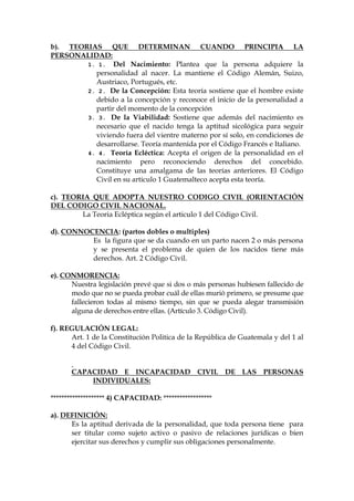 b). TEORIAS QUE DETERMINAN CUANDO PRINCIPIA LA
PERSONALIDAD:
1. 1. Del Nacimiento: Plantea que la persona adquiere la
personalidad al nacer. La mantiene el Código Alemán, Suizo,
Austriaco, Portugués, etc.
2. 2. De la Concepción: Esta teoría sostiene que el hombre existe
debido a la concepción y reconoce el inicio de la personalidad a
partir del momento de la concepción
3. 3. De la Viabilidad: Sostiene que además del nacimiento es
necesario que el nacido tenga la aptitud sicológica para seguir
viviendo fuera del vientre materno por sí solo, en condiciones de
desarrollarse. Teoría mantenida por el Código Francés e Italiano.
4. 4. Teoría Ecléctica: Acepta el origen de la personalidad en el
nacimiento pero reconociendo derechos del concebido.
Constituye una amalgama de las teorías anteriores. El Código
Civil en su articulo 1 Guatemalteco acepta esta teoría.
c). TEORIA QUE ADOPTA NUESTRO CODIGO CIVIL (ORIENTACIÓN
DEL CODIGO CIVIL NACIONAL.
La Teoria Ecléptica según el articulo 1 del Código Civil.
d). CONNOCENCIA: (partos dobles o multiples)
Es la figura que se da cuando en un parto nacen 2 o más persona
y se presenta el problema de quien de los nacidos tiene más
derechos. Art. 2 Código Civil.
e). CONMORENCIA:
Nuestra legislación prevé que si dos o más personas hubiesen fallecido de
modo que no se pueda probar cuál de ellas murió primero, se presume que
fallecieron todas al mismo tiempo, sin que se pueda alegar transmisión
alguna de derechos entre ellas. (Artículo 3. Código Civil).
f). REGULACIÓN LEGAL:
Art. 1 de la Constitución Politica de la República de Guatemala y del 1 al
4 del Código Civil.
CAPACIDAD E INCAPACIDAD CIVIL DE LAS PERSONAS
INDIVIDUALES:
******************** 4) CAPACIDAD: ******************
a). DEFINICIÓN:
Es la aptitud derivada de la personalidad, que toda persona tiene para
ser titular como sujeto activo o pasivo de relaciones jurídicas o bien
ejercitar sus derechos y cumplir sus obligaciones personalmente.
 