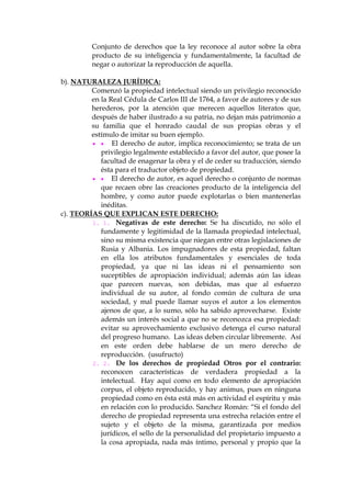 Conjunto de derechos que la ley reconoce al autor sobre la obra
producto de su inteligencia y fundamentalmente, la facultad de
negar o autorizar la reproducción de aquella.
b). NATURALEZA JURÍDICA:
Comenzó la propiedad intelectual siendo un privilegio reconocido
en la Real Cédula de Carlos III de 1764, a favor de autores y de sus
herederos, por la atención que merecen aquellos literatos que,
después de haber ilustrado a su patria, no dejan más patrimonio a
su familia que el honrado caudal de sus propias obras y el
estímulo de imitar su buen ejemplo.
  El derecho de autor, implica reconocimiento; se trata de un
privilegio legalmente establecido a favor del autor, que posee la
facultad de enagenar la obra y el de ceder su traducción, siendo
ésta para el traductor objeto de propiedad.
  El derecho de autor, es aquel derecho o conjunto de normas
que recaen obre las creaciones producto de la inteligencia del
hombre, y como autor puede explotarlas o bien mantenerlas
inéditas.
c). TEORÍAS QUE EXPLICAN ESTE DERECHO:
1. 1. Negativas de este derecho: Se ha discutido, no sólo el
fundamente y legitimidad de la llamada propiedad intelectual,
sino su misma existencia que niegan entre otras legislaciones de
Rusia y Albania. Los impugnadores de esta propiedad, faltan
en ella los atributos fundamentales y esenciales de toda
propiedad, ya que ni las ideas ni el pensamiento son
suceptibles de apropiación individual; además aún las ideas
que parecen nuevas, son debidas, mas que al esfuerzo
individual de su autor, al fondo común de cultura de una
sociedad, y mal puede llamar suyos el autor a los elementos
ajenos de que, a lo sumo, sólo ha sabido aprovecharse. Existe
además un interés social a que no se reconozca esa propiedad:
evitar su aprovechamiento exclusivo detenga el curso natural
del progreso humano. Las ideas deben circular libremente. Así
en este orden debe hablarse de un mero derecho de
reproducción. (usufructo)
2. 2. De los derechos de propiedad Otros por el contrario:
reconocen características de verdadera propiedad a la
intelectual. Hay aquí como en todo elemento de apropiación
corpus, el objeto reproducido, y hay animus, pues en ninguna
propiedad como en ésta está más en actividad el espíritu y más
en relación con lo producido. Sanchez Román: “Si el fondo del
derecho de propiedad representa una estrecha relación entre el
sujeto y el objeto de la misma, garantizada por medios
jurídicos, el sello de la personalidad del propietario impuesto a
la cosa apropiada, nada más íntimo, personal y propio que la
 