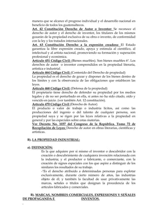 manera que se alcance el progreso individual y el desarrollo nacional en
beneficio de todos los guatemaltecos.
Art. 42 Constitución Derecho de Autor o Inventor: Se reconoce el
derecho de autor y el derecho de inventor, los titulares de los mismos
gozarán de la propiedad exclusiva de su obra o invento, de conformidad
con la ley y los tratados internacionales.
Art. 63 Constitución Derecho a la expresión creadora: El Estado
garantiza la libre expresión creado, apoya y estimula al científico, al
intelectual y al artista nacional, promoviendo su formación y superación
profesional y económica.
Artículo 451 Código Civil: (Bienes muebles). Son bienes muebles 6º. Los
derechos de autor o inventor comprendidos en la propiedad literaria,
artística e industrial.
Artículo 464 Código Civil: (Contenido del Derecho de propiedad)
La propiedad es el derecho de gozar y disponer de los bienes dentro de
los límites y con la observancia de las obligaciones que establecen las
leyes.
Artículo 468 Código Civil: (Defensa de la propiedad)
El propietario tiene derecho de defender su propiedad por los medios
legales y de no ser perturbado en ella, si antes no ha sido citado, oído y
vencido en juicio. (ver también Art. 12 constitución).
Artículo 470 Código Civil (Derecho de Autor)
El producto o valor de trabajo o industria lícitos, así como las
producciones del ingenio o del talento de cualquier persona, son
propiedad suya y se rigen por las leyes relativas a la propiedad en
general y por las especiales sobre estas materias.
Ver Decreto No. 1037 del Congreso de la República. Tomo 72 de
Recopilación de Leyes: Derecho de autor en obras literarias, científicas y
artísticas.
B). LA PROPIEDAD INDUSTRIAL:
a). DEFINICIÓN:
Es la que adquiere por si mismo el inventor o descubridor con la
creación o descubrimiento de cualquiera invención relacionada con
la industria; y el productor o fabricante, o comerciante, con la
creación de signos especiales con los que aspire a distinguir de los
similares los resultados de su trabajo.
-"Es el derecho atribuido a determinadas personas para explotar
exclusivamente, durante cierto número de años, las industrias
objeto de él; y también la facultad de usar privativamente las
marcas, señales o títulos que designan la procedencia de los
artículos fabricados y comerciales.
B). MARCAS, NOMBRES COMERCIALES, EXPRESIONES Y SEÑALES
DE PROPAGANDA E INVENTOS.
 