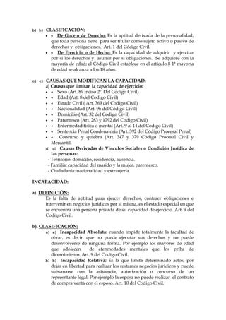 b) b) CLASIFICACIÓN:
  De Goce o de Derecho: Es la aptitud derivada de la personalidad,
que toda persona tiene para ser titular como sujeto activo o pasivo de
derechos y obligaciones. Art. 1 del Código Civil.
  De Ejercicio o de Hecho: Es la capacidad de adquirir y ejercitar
por si los derechos y asumir por si obligaciones. Se adquiere con la
mayoría de edad; el Código Civil establece en el artículo 8 1ª mayoría
de edad se alcanza a los 18 años.
c) c) CAUSAS QUE MODIFICAN LA CAPACIDAD:
a) Causas que limitan la capacidad de ejercicio:
  Sexo (Art. 89 inciso 2º. Del Codigo Civil)
  Edad (Art. 8 del Codigo Civil)
  Estado Civil ( Art. 369 del Codigo Civil)
  Nacionalidad (Art. 96 del Código Civil)
  Domicilio (Art. 32 del Codigo Civil)
  Parentesco (Art. 283 y 1792 del Codigo Civil)
  Enfermedad fisica o mental (Art. 9 al 14 del Codigo Civil)
  Sentencia Penal Condenatoria (Art. 392 del Código Procesal Penal)
  Concurso y quiebra (Art. 347 y 379 Código Procesal Civil y
Mercantil.
d) d) Causas Derivadas de Vínculos Sociales o Condición Jurídica de
las personas:
- Territorio: domicilio, residencia, ausencia.
- Familia: capacidad del marido y la mujer, parentesco.
- Ciudadanía: nacionalidad y extranjería.
INCAPACIDAD:
a). DEFINICIÓN:
Es la falta de aptitud para ejercer derechos, contraer obligaciones e
intervenir en negocios juridicos por si misma, es el estado especial en que
se encuentra una persona privada de su capacidad de ejercicio. Art. 9 del
Codigo Civil.
b). CLASIFICACIÓN:
a) a) Incapacidad Absoluta: cuando impide totalmente la facultad de
obrar, es decir, que no puede ejecutar sus derechos y no puede
desenvolverse de ninguna forma. Por ejemplo los mayores de edad
que adolecen de efenmedades mentales que los priba de
dicernimiento. Art. 9 del Codigo Civil.
b) b) Incapacidad Relativa: Es la que limita determinado actos, por
dejar en libertad para realizar los restantes negocios juridicos y puede
subsanarse con la asistencia, autorización o concurso de un
represntante legal. Por ejemplo la esposa no puede realizar el contrato
de compra venta con el esposo. Art. 10 del Codigo Civil.
 