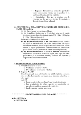   Legales o Forzosas: Son impuestos por la ley
como consecuencia natural de os predios o en
razón de utilidad particular o pública
  Voluntarias: Las que se originan por la
voluntad de las partes a través de contrato o
disposición de última voluntad
d). CONSTITUCION DE LAS SERVIDUMBRES POR EL DESTINO DEL
PADRE DE FAMILIA
1) 1) Debe hacerse en escritura pública e
2) 2) inscribirse Registro de la Propiedad, tanto en el predio
dominante como el predio sirviente. (arts. 759, 1124 y 1125 inciso
2, 1137 y 1576 de código civil)
Las servidumbres pueden constituirse:
a) a) Por determinación de la ley, las cuales reciben el nombre
de legales o forzosas entre las cuales encontramos las legales
naturales cuando se producen por la natural ubicacion de los
fundos y legales propiamente dichas cuando son constituidas
por razon de utilidad pública o en razon de interés particular;
b) b) Por determinación de la voluntad humana, denominadas
simplemente voluntarias, cuando su orígen tiene lugar por actos
potestativos de la voluntad humana, a través del contrato o
disposiciones de última voluntad.
e). EXTINCIÓN DE LA SERVIDUMBRE:
1. Voluntarias: Por el no uso:
a) Continua y aparente = 3 años
b) Discontinua o no aparente = 5 años
2. Legales: Art. 820
Por el no uso de 5 años, establecidas por utilidad pública comunal,
si se prueba el uso de otra servidumbre de la misma naturaleza en
otro lugar.
Art. 817
a) Por renuncia hecha por el dueño del predio dominante.
b) Por vencimiento del plazo cuando es constituída por
derecho revocable, y se cumple la condición.
c) Por la remisión gratuita u onerosa.
******************** 13) DERECHOS REALES DE GARANTIA ***************
A). LA HIPOTECA:
a) DEFINICIÓN:
 