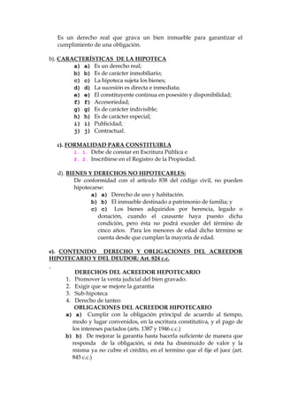 Es un derecho real que grava un bien inmueble para garantizar el
cumplimiento de una obligación.
b). CARACTERÍSTICAS DE LA HIPOTECA
a) a) Es un derecho real;
b) b) Es de carácter inmobiliario;
c) c) La hipoteca sujeta los bienes;
d) d) La sucesión es directa e inmediata;
e) e) El constituyente continua en posesión y disponibilidad;
f) f) Accesoriedad;
g) g) Es de carácter indivisible;
h) h) Es de carácter especial;
i) i) Publicidad;
j) j) Contractual.
c). FORMALIDAD PARA CONSTITUIRLA
1. 1. Debe de constar en Escritura Pública e
2. 2. Inscribirse en el Registro de la Propiedad.
d). BIENES Y DERECHOS NO HIPOTECABLES:
De conformidad con el artículo 838 del código civil, no pueden
hipotecarse:
a) a) Derecho de uso y habitación.
b) b) El inmueble destinado a patrimonio de familia; y
c) c) Los bienes adquiridos por herencia, legado o
donación, cuando el causante haya puesto dicha
condición, pero ésta no podrá exceder del término de
cinco años. Para los menores de edad dicho término se
cuenta desde que cumplan la mayoría de edad.
e). CONTENIDO DERECHO Y OBLIGACIONES DEL ACREEDOR
HIPOTECARIO Y DEL DEUDOR: Art. 824 c.c.
DERECHOS DEL ACREEDOR HEPOTECARIO
1. Promover la venta judicial del bien gravado.
2. Exigir que se mejore la garantía
3. Sub-hipoteca
4. Derecho de tanteo
OBLIGACIONES DEL ACREEDOR HIPOTECARIO
a) a) Cumplir con la obligación principal de acuerdo al tiempo,
modo y lugar convenidos, en la escritura constitutiva, y el pago de
los intereses pactados (arts. 1387 y 1946 c.c.)
b) b) De mejorar la garantía hasta hacerla suficiente de manera que
responda de la obligación, si ésta ha disminuido de valor y la
misma ya no cubre el crédito, en el termino que el fije el juez (art.
845 c.c.)
 