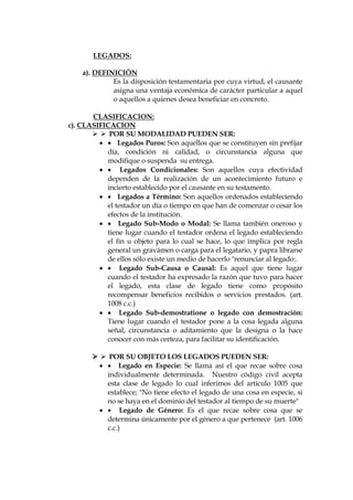 LEGADOS:
a). DEFINICIÓN
Es la disposición testamentaria por cuya virtud, el causante
asigna una ventaja económica de carácter particular a aquel
o aquellos a quienes desea beneficiar en concreto.
CLASIFICACION:
c). CLASIFICACION
  POR SU MODALIDAD PUEDEN SER:
  Legados Puros: Son aquellos que se constituyen sin prefijar
día, condición ni calidad, o circunstancia alguna que
modifique o suspenda su entrega.
  Legados Condicionales: Son aquellos cuya efectividad
dependen de la realización de un acontecimiento futuro e
incierto establecido por el causante en su testamento.
  Legados a Término: Son aquellos ordenados estableciendo
el testador un día o tiempo en que han de comenzar o cesar los
efectos de la institución.
  Legado Sub-Modo o Modal: Se llama también oneroso y
tiene lugar cuando el testador ordena el legado estableciendo
el fin u objeto para lo cual se hace, lo que implica por regla
general un gravámen o carga para el legatario, y papra librarse
de ellos sólo existe un medio de hacerlo "renunciar al legado:.
  Legado Sub-Causa o Causal: Es aquel que tiene lugar
cuando el testador ha expresado la razón que tuvo para hacer
el legado, esta clase de legado tiene como propósito
recompensar beneficios recibidos o servicios prestados. (art.
1008 c.c.)
  Legado Sub-demostratione o legado con demostración:
Tiene lugar cuando el testador pone a la cosa legada alguna
señal, circunstancia o aditamiento que la designa o la hace
conocer con más certeza, para facilitar su identificación.
  POR SU OBJETO LOS LEGADOS PUEDEN SER:
  Legado en Especie: Se llama así el que recae sobre cosa
individualmente determinada. Nuestro código civil acepta
esta clase de legado lo cual inferimos del artículo 1005 que
establece; "No tiene efecto el legado de una cosa en especie, si
no se haya en el dominio del testador al tiempo de su muerte"
  Legado de Género: Es el que recae sobre cosa que se
determina únicamente por el género a que pertenece (art. 1006
c.c.)
 