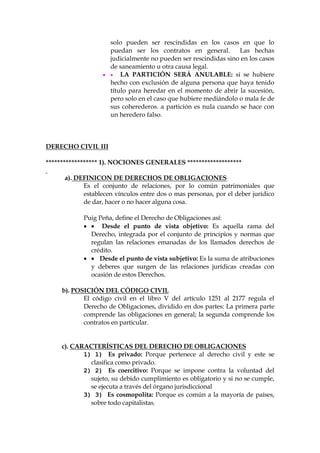 solo pueden ser rescindidas en los casos en que lo
puedan ser los contratos en general. Las hechas
judicialmente no pueden ser rescindidas sino en los casos
de saneamiento u otra causa legal.
  LA PARTICIÓN SERÁ ANULABLE: si se hubiere
hecho con exclusión de alguna persona que haya tenido
título para heredar en el momento de abrir la sucesión,
pero solo en el caso que hubiere mediándolo o mala fe de
sus coherederos. a partición es nula cuando se hace con
un heredero falso.
DERECHO CIVIL III
****************** 1). NOCIONES GENERALES *******************
a). DEFINICON DE DERECHOS DE OBLIGACIONES
Es el conjunto de relaciones, por lo común patrimoniales que
establecen vínculos entre dos o mas personas, por el deber jurídico
de dar, hacer o no hacer alguna cosa.
Puig Peña, define el Derecho de Obligaciones así:
  Desde el punto de vista objetivo: Es aquella rama del
Derecho, integrada por el conjunto de principios y normas que
regulan las relaciones emanadas de los llamados derechos de
crédito.
  Desde el punto de vista subjetivo: Es la suma de atribuciones
y deberes que surgen de las relaciones jurídicas creadas con
ocasión de estos Derechos.
b). POSICIÓN DEL CÓDIGO CIVIL
El código civil en el libro V del artículo 1251 al 2177 regula el
Derecho de Obligaciones, dividido en dos partes: La primera parte
comprende las obligaciones en general; la segunda comprende los
contratos en particular.
c). CARACTERÍSTICAS DEL DERECHO DE OBLIGACIONES
1) 1) Es privado: Porque pertenece al derecho civil y este se
clasifica como privado.
2) 2) Es coercitivo: Porque se impone contra la voluntad del
sujeto, su debido cumplimiento es obligatorio y si no se cumple,
se ejecuta a través del órgano jurisdiccional
3) 3) Es cosmopolita: Porque es común a la mayoría de países,
sobre todo capitalistas.
 