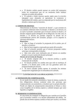   El deudor cedido puede oponer en contra del cesionario
todas las excepciones que en un momento dado hubiere
opuesto en contra del cedente.
  El cedente a título oneroso queda sujeto para la evicción
(despejo) cuyo elemento es garantizar la existencia y
legitimidad del crédito, pero no responde por la insolvencia del
deudor a menos que la conociera.
c). CESION DE DEUDAS:
Denominada en doctrina “asunción de deuda”, y que consiste en
un contrato celebrado entre el acreedor, el deudor y un tercero, en
el cual el acreedor consciente que el tercero asuma la deuda y el
deudor original quede desligado de la obligación. En este caso, el
deudor y el tercero no pueden negociar la deuda sin el
consentimiento previo del acreedor, porque a él le importa la
solvencia del tercero.
Requisitos:
  Que se haga al acreedor la propuesta de la cesión, por el
deudor y el tercero.
  Que no haya negativa expresada por parte del acreedor
  Que el acreedor permite que el tercero propuesto realice
actos que corresponden al deudor.
  Que esos actos sean realizados por el tercero en nombre
propio y no por cuenta del deudor principal.
Efectos de la Cesión de Deudas:
  El deudor original sale de la relación jurídica y queda
exonerado de la deuda.
  El vínculo jurídico no cambia sino que solo se sustituye al
deudor y la deuda pasa a éste con sus garantías salvo las
proporcionadas por tercero.
  El nuevo deudor podrá oponer al acreedor las mismas
excepciones originadas por la naturaleza de la deuda.
***************** 7) EXTINCION DE LAS OBLIGACIONES: ************
a). DEFINICION DE COMPENSACION_
Es un modo de extinción simultánea y hasta la misma cuantía de
dos obligaciones diversa existente entre dos personas que
recíprocamente son acreedores y deudores por su propio derecho.
Puede ser objeto de compensación únicamente el dinero y otras
cosas fungibles de la misma especie y calidad siempre que sean
líquidas y exigibles.
b). REMISION O CONDONACION:
Es una forma de extinguir la obligación que consiste en el perdón
que el acreedor confiere a su deudor liberándolo del débito. Se
puede dar en forma expresa cuando se hace por escrito y en forma
 