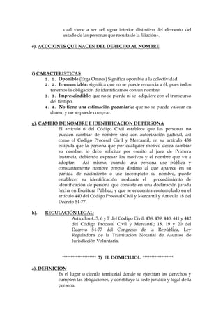 cual viene a ser «el signo interior distintivo del elemento del
estado de las personas que resulta de la filiación».
e). ACCCIONES QUE NACEN DEL DERECHO AL NOMBRE
f) CARACTERISTICAS
1. 1. Oponible (Erga Omnes) Significa oponible a la colectividad.
2. 2. Irrenunciable: significa que no se puede renuncia a él, pues todos
tenemos la obligación de identificarnos con un nombre.
3. 3. Imprescindible: que no se pierde ni se adquiere con el transcurso
del tiempo.
4. 4. No tiene una estimación pecuniaria: que no se puede valorar en
dinero y no se puede comprar.
g). CAMBIO DE NOMBRE E IDENTIFICACION DE PERSONA
El artículo 6 del Código Civil establece que las personas no
pueden cambiar de nombre sino con autorización judicial, así
como el Código Procesal Civil y Mercantil, en su artículo 438
estipula que la persona que por cualquier motivo desea cambiar
su nombre, lo debe solicitar por escrito al juez de Primera
Instancia, debiendo expresar los motivos y el nombre que va a
adoptar. Así mismo, cuando una persona use pública y
constantemente nombre propio distinto al que aparece en su
partida de nacimiento o use incompleto su nombre, puede
establecer su identificación mediante el procedimiento de
identificación de persona que consiste en una declaración jurada
hecha en Escritura Pública, y que se encuentra contemplado en el
artículo 440 del Código Procesal Civil y Mercantil y Artículo 18 del
Decreto 54-77.
h). REGULACIÓN LEGAL:
Artículos 4, 5, 6 y 7 del Código Civil; 438, 439, 440, 441 y 442
del Código Procesal Civil y Mercantil; 18, 19 y 20 del
Decreto 54-77 del Congreso de la República, Ley
Reguladora de la Tramitación Notarial de Asuntos de
Jurisdicción Voluntaria.
******************** 7) EL DOMICILIOL: ******************
a). DEFINICION
Es el lugar o circulo territorial donde se ejercitan los derechos y
cumplen las obligaciones, y constituye la sede jurídica y legal de la
persona.
 