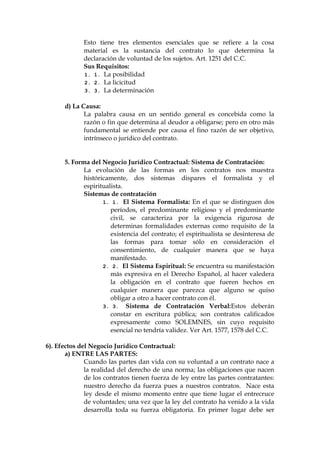 Esto tiene tres elementos esenciales que se refiere a la cosa
material es la sustancia del contrato lo que determina la
declaración de voluntad de los sujetos. Art. 1251 del C.C.
Sus Requisitos:
1. 1. La posibilidad
2. 2. La licicitud
3. 3. La determinación
d) La Causa:
La palabra causa en un sentido general es concebida como la
razón o fin que determina al deudor a obligarse; pero en otro más
fundamental se entiende por causa el fino razón de ser objetivo,
intrínseco o jurídico del contrato.
5. Forma del Negocio Jurídico Contractual: Sistema de Contratación:
La evolución de las formas en los contratos nos muestra
históricamente, dos sistemas dispares el formalista y el
espiritualista.
Sistemas de contratación
1. 1. El Sistema Formalista: En el que se distinguen dos
períodos, el predominante religioso y el predominante
civil, se caracteriza por la exigencia rigurosa de
determinas formalidades externas como requisito de la
existencia del contrato; el espiritualista se desinteresa de
las formas para tomar sólo en consideración el
consentimiento, de cualquier manera que se haya
manifestado.
2. 2. El Sistema Espiritual: Se encuentra su manifestación
más expresiva en el Derecho Español, al hacer valedera
la obligación en el contrato que fueren hechos en
cualquier manera que parezca que alguno se quiso
obligar a otro a hacer contrato con él.
3. 3. Sistema de Contratación Verbal:Estos deberán
constar en escritura pública; son contratos calificados
expresamente como SOLEMNES, sin cuyo requisito
esencial no tendría validez. Ver Art. 1577, 1578 del C.C.
6). Efectos del Negocio Jurídico Contractual:
a) ENTRE LAS PARTES:
Cuando las partes dan vida con su voluntad a un contrato nace a
la realidad del derecho de una norma; las obligaciones que nacen
de los contratos tienen fuerza de ley entre las partes contratantes:
nuestro derecho da fuerza pues a nuestros contratos. Nace esta
ley desde el mismo momento entre que tiene lugar el entrecruce
de voluntades; una vez que la ley del contrato ha venido a la vida
desarrolla toda su fuerza obligatoria. En primer lugar debe ser
 