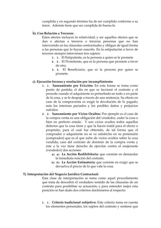 cumplida y en segundo término ha de ser cumplido conforme a su
tenor. Además tiene que ser cumplida de buena fe.
b). Con Relación a Terceros:
Estos efectos incluyen la relatividad; y ser aquellos efectos que se
dan o afectan a terceros o terceras personas que no han
intervenido en las cláusulas contractuales y obligan de igual forma
a las personas que lo hayan suscrito. En la estipulación a favor de
terceros siempre intervienen tres sujetos:
1. 1. El Estipulante, es la persona a quien se le promete
2. 2. El Promitente, que es la persona que promete a favor
de otra.
3. 3. El Beneficiario, que es la persona por quien se
promete.
c). Ejecución forzosa y resolución por incumplimiento:
1. 1. Saneamiento por Evicción: En esta forma se toma como
punto de partida; el día en que se faccionó el contrato y el
procede cuando el adquiriente es perturbado en todo o en parte
de la cosa, y se le despoje a través de una sentencia. Su efecto en
caso de la compraventa es exigir la devolución de lo pagado,
más los intereses pactados y los posibles daños y perjuicios
sufridos.
2. 2. Saneamiento por Vicios Ocultos: Por ejemplo es el caso de
la compra venta es una obligación del vendedor, ceder la cosa o
bien en perfecto estado. Y son vicios ocultos todos aquellos
defectos que la cosa tiene y que la hacen inútil para el efecto o
propósito, para el cual fue obtenido, de tal forma que el
comprador o adquiriente no se ve satisfecho en su pretensión
(comprador) que es el que sufre de vicios ocultos sobre la cosa
vendida; caso del contrato de dominio de la compra venta y
este a la vez tiene derecho de ejercitar contra el enajenante
(vendedor) dos acciones:
a) a) La Acción Redihibitoria: que consiste en demandar
la inmediata resición del contrato.
b) b) La Acción Estimatoria: que consiste en exigir que se
devuelva el precio de lo que vale la cosa.
7). Interpretación del Negocio Jurídico Contractual:
Esta clase de interpretación se toma como aquel procedimiento
que trata de descubrir el verdadero sentido de las cláusulas de un
contrato para posibilitar su actuación; y para entender mejor esta
posición se han dado dos criterios doctrinarios al respecto:
1. 1. Criterio tradicional subjetivo: Este criterio toma en cuenta
los elementos personales, los sujetos del contrato y sostiene que
 